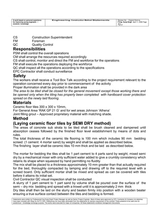 A work based on personal experience
for improving young engineers /
students knowledge
Engineering Construction Method Statements Revision No: Original Work by
P Eng Suraj Singh April 11, 2006 Page
72 of
CS Construction Superintendent
FM Foreman
QC Quality Control
Responsibilities
PSM shall control the overall operations
CM shall arrange the resources required accordingly
CS shall control, monitor and direct the FM and workforce for the operations
FM shall execute the operations deploying the workforce
QC shall inspect all the operations according to the specifications
EPC Contractor shall conduct surveillance
Safety
The workers shall receive a Tool Box Talk according to the project requirement relevant to the
operation concerned every day prior to commencement of the activity
Proper illumination shall be provided in the dark area
The area to be tiled shall be closed for the general movement except those working there and
be opened only when the tiling has properly been completed with hardboard cover protection
spread on the newly laid flooring.
Materials
Ceramic floor tiles 300 x 300 x 10mm,
For General Area ‘RAK GP 21 G’ and for wet areas Johnson ‘Athena’
Joint filling grout – Approved proprietary material with matching shade.
Method
(Laying ceramic floor tiles by SEMI DRY method)
The areas of concrete sub strata to be tiled shall be brush cleaned and dampened until
absorption ceases followed by the finished floor level establishment by means of dots and
rules.
The total thickness of the ceramic tile flooring is 100 mm which includes 90 mm bedding
screed (1 cement: 4 mortar sand) by weight and shall be applied as described below.
The finishing layer shall be ceramic tiles 10 mm thick and be laid as described below.
The mortar for bedding the tiles shall be 1 part cement to 4 parts sand by weight, mixed semi
dry by a mechanical mixer with only sufficient water added to give a crumbly consistency which
retains its shape when squeezed by hand permitting no fluidity
The mix shall be placed to a thickness approximately 10 mm greater than that actually required
for the bed, thoroughly compacted by tamping and drawing off to the required level with a
screed board. Only sufficient mortar shall be mixed and spread as can be covered with tiles
before it attains its initial set.
Civil Contractor QC visual inspection shall be conducted
A slurry of 1 part cement to 1 part sand by volume shall be poured over the surface of the
semi – dry mix bedding and spread with a trowel until it is approximately 2 mm thick
Dry tiles shall then be laid on the slurry and beaten firmly into position with a wooden beater
ensuring a true surface contact between the tiles and bedding is formed.
Statements were written by Professional Eng Suraj Singh Project Manager as well as Senior Project Engineer. Most of these were approved by EPC Contractor & Company (no sketches
have been included with these for AUTO CAD ) References too have been eliminated from the statements for secrecy requirement of the contract These presents to be used only for
acedemical / knowledge exchange purpose. The works were executed for major oil companies. All these statements constitute management documents.
 