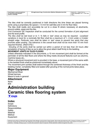A work based on personal experience
for improving young engineers /
students knowledge
Engineering Construction Method Statements Revision No: Original Work by
P Eng Suraj Singh April 11, 2006 Page
73 of
The tiles shall be correctly positioned in both directions the time these are placed forming
joints using a proprietary tile spacer ( 1.5 mm for wall tiles and 3 mm for floor tiles)
The tiles shall neatly and accurately be cut to a close fit where necessary at abutments,
around outlets, pipes and the like.
Civil Contractor QC Inspection shall be conducted for the correct formation of joint alignment
and the level profile
The tiles shall be laid level or to 1- % falls in ‘wet’ areas as may be required. Localised
variations in level for a nominally flat floor shall be a maximum of +- 2-mm under a 3-meter
straight edge. Particular care shall be taken in ‘wet’ areas to prevent low spots that may
promote water pooling. The tolerance in the overall level shall not be more than 10 mm from
required finishes. (Reef STQ )
Grouting of the joints shall be carried out within a period of not less than 24 hours after
completion of laying of tiles so as to allow the grout attach itself firmly to the bedding.
MOVEMENT JOINTS IN TILED FLOORS
Unless otherwise indicated in the documents, a 10 mm movement joint shall be formed at the
perimeter of all the tiled floors and where the tiling meets structural features such as columns,
machine bases etc.,
Where a structural movement joint is provided in the base, a movement joint of the same width
in the bedded finish shall be positioned immediately above
The movement joint cavities shall extend through the combined thickness of the finish and the
bedding mortar, completely filled and sealed after grouting of the normal joints takes place.
Major Equipment
Mechanical Mixer
Wheel barrows
Mason’s tools in general
Attachment
None
#34
Administration building
Ceramic tiles flooring system
Top
Index
Scope
Definitions
Responsibilities
Safety
Material
Method
Equipment
Statements were written by Professional Eng Suraj Singh Project Manager as well as Senior Project Engineer. Most of these were approved by EPC Contractor & Company (no sketches
have been included with these for AUTO CAD ) References too have been eliminated from the statements for secrecy requirement of the contract These presents to be used only for
acedemical / knowledge exchange purpose. The works were executed for major oil companies. All these statements constitute management documents.
 