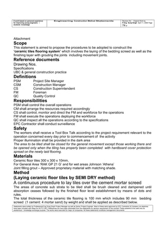 A work based on personal experience
for improving young engineers /
students knowledge
Engineering Construction Method Statements Revision No: Original Work by
P Eng Suraj Singh April 11, 2006 Page
74 of
Attachment
Scope
This statement is aimed to propose the procedures to be adopted to construct the
‘ceramic tiles flooring system’ which involves the laying of the bedding screed as well as the
finishing layer with grouting the joints including movement joints.
Reference documents
Drawing Nos.
Specifications
UBC & general construction practice
Definitions
PSM Project Site Manager
CSM Construction Manager
CS Construction Superintendent
FM Foreman
QC Quality Control
Responsibilities
PSM shall control the overall operations
CM shall arrange the resources required accordingly
CS shall control, monitor and direct the FM and workforce for the operations
FM shall execute the operations deploying the workforce
QC shall inspect all the operations according to the specifications
EPC Contractor shall conduct surveillance
Safety
The workers shall receive a Tool Box Talk according to the project requirement relevant to the
operation concerned every day prior to commencement of the activity
Proper illumination shall be provided in the dark area
The area to be tiled shall be closed for the general movement except those working there and
be opened only when the tiling has properly been completed with hardboard cover protection
spread on the newly laid flooring.
Materials
Ceramic floor tiles 300 x 300 x 10mm,
For General Area ‘RAK GP 21 G’ and for wet areas Johnson ‘Athena’
Joint filling grout – Approved proprietary material with matching shade.
Method
(Laying ceramic floor tiles by SEMI DRY method)
A continuous procedure to lay tiles over the cement mortar screed
The areas of concrete sub strata to be tiled shall be brush cleaned and dampened until
absorption ceases followed by the finished floor level establishment by means of dots and
rules.
The total thickness of the ceramic tile flooring is 100 mm which includes 90 mm bedding
screed (1 cement: 4 mortar sand) by weight and shall be applied as described below.
Statements were written by Professional Eng Suraj Singh Project Manager as well as Senior Project Engineer. Most of these were approved by EPC Contractor & Company (no sketches
have been included with these for AUTO CAD ) References too have been eliminated from the statements for secrecy requirement of the contract These presents to be used only for
acedemical / knowledge exchange purpose. The works were executed for major oil companies. All these statements constitute management documents.
 