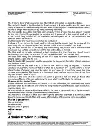 A work based on personal experience
for improving young engineers /
students knowledge
Engineering Construction Method Statements Revision No: Original Work by
P Eng Suraj Singh April 11, 2006 Page
75 of
The finishing layer shall be ceramic tiles 10 mm thick and be laid as described below.
The mortar for bedding the tiles shall be 1 part cement to 4 parts sand by weight, mixed semi
dry by a mechanical mixer with only sufficient water added to give a crumbly consistency which
retains its shape when squeezed by hand permitting no fluidity
The mix shall be placed to a thickness approximately 10 mm greater than that actually required
for the bed, thoroughly compacted by tamping and drawing off to the required level with a
screed board. Only sufficient mortar shall be mixed and spread as can be covered with tiles
before it attains its initial set.
Civil Contractor QC visual inspection shall be conducted
A slurry of 1 part cement to 1 part sand by volume shall be poured over the surface of the
semi – dry mix bedding and spread with a trowel until it is approximately 2 mm thick
Dry tiles shall then be laid on the slurry and beaten firmly into position with a wooden beater
ensuring a true surface contact between the tiles and bedding is formed.
The tiles shall be correctly positioned in both directions the time these are placed forming
joints using a proprietary tile spacer ( 1.5 mm for wall tiles and 3 mm for floor tiles)
The tiles shall neatly and accurately be cut to a close fit where necessary at abutments,
around outlets, pipes and the like.
Civil Contractor QC Inspection shall be conducted for the correct formation of joint alignment
and the level profile
The tiles shall be laid level or to 1- % falls in ‘wet’ areas as may be required. Localised
variations in level for a nominally flat floor shall be a maximum of +- 2-mm under a 3-meter
straight edge. Particular care shall be taken in ‘wet’ areas to prevent low spots that may
promote water pooling. The tolerance in the overall level shall not be more than 10 mm from
required finishes. (Reef STQ Q)
Grouting of the joints shall be carried out within a period of not less than 24 hours after
completion of laying of tiles so as to allow the grout attach itself firmly to the bedding.
Movement joints in tiled floors
Unless otherwise indicated in the documents, a 10 mm movement joint shall be formed at the
perimeter of all the tiled floors and where the tiling meets structural features such as columns,
machine bases etc.,
Where a structural movement joint is provided in the base, a movement joint of the same width
in the bedded finish shall be positioned immediately above
The movement joint cavities shall extend through the combined thickness of the finish and the
bedding mortar, completely filled and sealed after grouting of the normal joints takes place.
Major Equipment
Mechanical Mixer
Wheel barrows
Mason’s tools in general
Attachment
None
#35
Administration building
Statements were written by Professional Eng Suraj Singh Project Manager as well as Senior Project Engineer. Most of these were approved by EPC Contractor & Company (no sketches
have been included with these for AUTO CAD ) References too have been eliminated from the statements for secrecy requirement of the contract These presents to be used only for
acedemical / knowledge exchange purpose. The works were executed for major oil companies. All these statements constitute management documents.
 