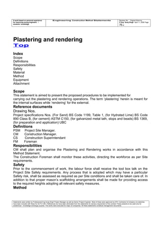 A work based on personal experience
for improving young engineers /
students knowledge
Engineering Construction Method Statements Revision No: Original Work by
P Eng Suraj Singh April 11, 2006 Page
76 of
Plastering and rendering
Top
Index
Scope
Definitions
Responsibilities
Safety
Material
Method
Equipment
Attachment
Scope
This statement is aimed to present the proposed procedures to be implemented for
carrying out the plastering and rendering operations. The term ‘plastering’ herein is meant for
the internal surfaces while ‘rendering’ for the external.
Reference documents
Drawing Nos.
Project specifications Nos. (For Sand) BS Code 1199, Table 1, (for Hydrated Lime) BS Code
890 Class B, (for cement) ASTM C150, (for galvanized metal lath, stops and beads) BS 1369,
(for preparation and application) UBC
Definitions
PSM Project Site Manager.
CM Construction Manager.
CS Construction Superintendant
FM Foreman
Responsibilities
CM shall plan and organise the Plastering and Rendering works in accordance with this
Method Statement.
The Construction Foreman shall monitor these activities, directing the workforce as per Site
requirements.
Safety
Prior to the commencement of work, the labour force shall receive the tool box talk on the
Project Site Safety requirements. Any process that is adopted which may have a particular
Safety risk, shall be assessed as required as per Site conditions and shall be taken care of. In
addition to that proper mason’s scaffolding arrangements shall be made for providing access
to the required heights adopting all relevant safety measures.
Method
Statements were written by Professional Eng Suraj Singh Project Manager as well as Senior Project Engineer. Most of these were approved by EPC Contractor & Company (no sketches
have been included with these for AUTO CAD ) References too have been eliminated from the statements for secrecy requirement of the contract These presents to be used only for
acedemical / knowledge exchange purpose. The works were executed for major oil companies. All these statements constitute management documents.
 