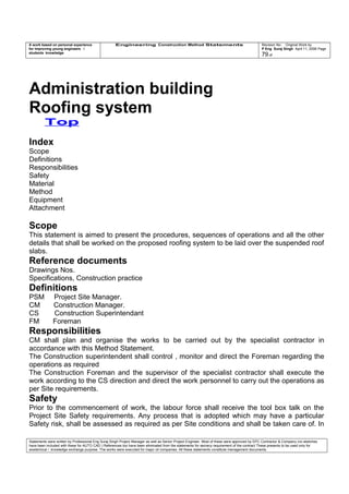 A work based on personal experience
for improving young engineers /
students knowledge
Engineering Construction Method Statements Revision No: Original Work by
P Eng Suraj Singh April 11, 2006 Page
79 of
Administration building
Roofing system
Top
Index
Scope
Definitions
Responsibilities
Safety
Material
Method
Equipment
Attachment
Scope
This statement is aimed to present the procedures, sequences of operations and all the other
details that shall be worked on the proposed roofing system to be laid over the suspended roof
slabs.
Reference documents
Drawings Nos.
Specifications, Construction practice
Definitions
PSM Project Site Manager.
CM Construction Manager.
CS Construction Superintendant
FM Foreman
Responsibilities
CM shall plan and organise the works to be carried out by the specialist contractor in
accordance with this Method Statement.
The Construction superintendent shall control , monitor and direct the Foreman regarding the
operations as required
The Construction Foreman and the supervisor of the specialist contractor shall execute the
work according to the CS direction and direct the work personnel to carry out the operations as
per Site requirements.
Safety
Prior to the commencement of work, the labour force shall receive the tool box talk on the
Project Site Safety requirements. Any process that is adopted which may have a particular
Safety risk, shall be assessed as required as per Site conditions and shall be taken care of. In
Statements were written by Professional Eng Suraj Singh Project Manager as well as Senior Project Engineer. Most of these were approved by EPC Contractor & Company (no sketches
have been included with these for AUTO CAD ) References too have been eliminated from the statements for secrecy requirement of the contract These presents to be used only for
acedemical / knowledge exchange purpose. The works were executed for major oil companies. All these statements constitute management documents.
 