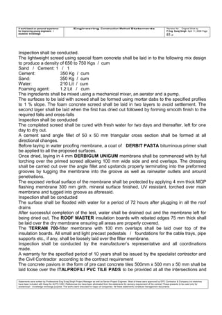A work based on personal experience
for improving young engineers /
students knowledge
Engineering Construction Method Statements Revision No: Original Work by
P Eng Suraj Singh April 11, 2006 Page
81 of
Inspection shall be conducted.
The lightweight screed using special foam concrete shall be laid in to the following mix design
to produce a density of 650 to 750 Kgs / cum
Sand / Cement: 1 / 1
Cement: 350 Kg / cum
Sand: 350 Kg / cum
Water: 210 Lit / cum
Foaming agent: 1.2 Lit / cum
The ingredients shall be mixed using a mechanical mixer, an aerator and a pump.
The surfaces to be laid with screed shall be formed using mortar dabs to the specified profiles
to 1 % slope. The foam concrete screed shall be laid in two layers to avoid settlement. The
second layer shall be laid when the first has dried out followed by forming smooth finish to the
required falls and cross-falls
Inspection shall be conducted
The completed screed shall be cured with fresh water for two days and thereafter, left for one
day to dry out.
A cement sand angle fillet of 50 x 50 mm triangular cross section shall be formed at all
directional changes.
Before laying in water proofing membrane, a coat of DERBIT PASTA bituminous primer shall
be applied to all the proposed surfaces.
Once dried, laying in 4 mm DERBIGUM UNIGUM membrane shall be commenced with by full
torching over the primed screed allowing 100 mm wide side and end overlaps. The dressing
shall be carried out over the angle fillet and upstands properly terminating into the preformed
grooves by tugging the membrane into the groove as well as rainwater outlets and around
penetrations.
The exposed vertical surface of the membrane shall be protected by applying 4 mm thick MGP
flashing membrane 300 mm girth, mineral surface finished, UV resistant, torched over main
membrane and tugged into groove as aforesaid.
Inspection shall be conducted
The surface shall be flooded with water for a period of 72 hours after plugging in all the roof
drains
After successful completion of the test, water shall be drained out and the membrane left for
being dried out. The ROOF MASTER insulation boards with rebated edges 75 mm thick shall
be laid over the dry membrane ensuring all areas are properly covered.
The TERRAM 700-filter membrane with 100 mm overlaps shall be laid over top of the
insulation boards. All small and light precast pedestals / foundations for the cable trays, pipe
supports etc., if any, shall be loosely laid over the filter membrane.
Inspection shall be conducted by the manufacturer’s representative and all coordinations
made.
A warranty for the specified period of 10 years shall be issued by the specialist contractor and
the Civil Contractor according to the contract requirement
The concrete paviors in the form of pre cast concrete tiles 500mm x 500 mm x 50 mm shall be
laid loose over the ITALPROFILI PVC TILE PADS to be provided at all the intersections and
Statements were written by Professional Eng Suraj Singh Project Manager as well as Senior Project Engineer. Most of these were approved by EPC Contractor & Company (no sketches
have been included with these for AUTO CAD ) References too have been eliminated from the statements for secrecy requirement of the contract These presents to be used only for
acedemical / knowledge exchange purpose. The works were executed for major oil companies. All these statements constitute management documents.
 
