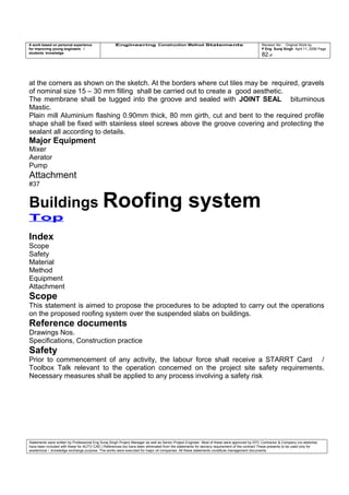 A work based on personal experience
for improving young engineers /
students knowledge
Engineering Construction Method Statements Revision No: Original Work by
P Eng Suraj Singh April 11, 2006 Page
82 of
at the corners as shown on the sketch. At the borders where cut tiles may be required, gravels
of nominal size 15 – 30 mm filling shall be carried out to create a good aesthetic.
The membrane shall be tugged into the groove and sealed with JOINT SEAL bituminous
Mastic.
Plain mill Aluminium flashing 0.90mm thick, 80 mm girth, cut and bent to the required profile
shape shall be fixed with stainless steel screws above the groove covering and protecting the
sealant all according to details.
Major Equipment
Mixer
Aerator
Pump
Attachment
#37
Buildings Roofing system
Top
Index
Scope
Safety
Material
Method
Equipment
Attachment
Scope
This statement is aimed to propose the procedures to be adopted to carry out the operations
on the proposed roofing system over the suspended slabs on buildings.
Reference documents
Drawings Nos.
Specifications, Construction practice
Safety
Prior to commencement of any activity, the labour force shall receive a STARRT Card /
Toolbox Talk relevant to the operation concerned on the project site safety requirements.
Necessary measures shall be applied to any process involving a safety risk
Statements were written by Professional Eng Suraj Singh Project Manager as well as Senior Project Engineer. Most of these were approved by EPC Contractor & Company (no sketches
have been included with these for AUTO CAD ) References too have been eliminated from the statements for secrecy requirement of the contract These presents to be used only for
acedemical / knowledge exchange purpose. The works were executed for major oil companies. All these statements constitute management documents.
 