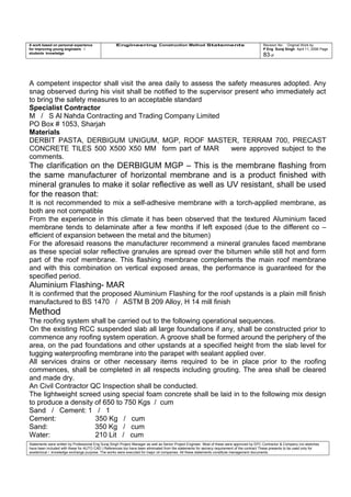 A work based on personal experience
for improving young engineers /
students knowledge
Engineering Construction Method Statements Revision No: Original Work by
P Eng Suraj Singh April 11, 2006 Page
83 of
A competent inspector shall visit the area daily to assess the safety measures adopted. Any
snag observed during his visit shall be notified to the supervisor present who immediately act
to bring the safety measures to an acceptable standard
Specialist Contractor
M / S Al Nahda Contracting and Trading Company Limited
PO Box # 1053, Sharjah
Materials
DERBIT PASTA, DERBIGUM UNIGUM, MGP, ROOF MASTER, TERRAM 700, PRECAST
CONCRETE TILES 500 X500 X50 MM form part of MAR were approved subject to the
comments.
The clarification on the DERBIGUM MGP – This is the membrane flashing from
the same manufacturer of horizontal membrane and is a product finished with
mineral granules to make it solar reflective as well as UV resistant, shall be used
for the reason that:
It is not recommended to mix a self-adhesive membrane with a torch-applied membrane, as
both are not compatible
From the experience in this climate it has been observed that the textured Aluminium faced
membrane tends to delaminate after a few months if left exposed (due to the different co –
efficient of expansion between the metal and the bitumen)
For the aforesaid reasons the manufacturer recommend a mineral granules faced membrane
as these special solar reflective granules are spread over the bitumen while still hot and form
part of the roof membrane. This flashing membrane complements the main roof membrane
and with this combination on vertical exposed areas, the performance is guaranteed for the
specified period.
Aluminium Flashing- MAR
It is confirmed that the proposed Aluminium Flashing for the roof upstands is a plain mill finish
manufactured to BS 1470 / ASTM B 209 Alloy, H 14 mill finish
Method
The roofing system shall be carried out to the following operational sequences.
On the existing RCC suspended slab all large foundations if any, shall be constructed prior to
commence any roofing system operation. A groove shall be formed around the periphery of the
area, on the pad foundations and other upstands at a specified height from the slab level for
tugging waterproofing membrane into the parapet with sealant applied over.
All services drains or other necessary items required to be in place prior to the roofing
commences, shall be completed in all respects including grouting. The area shall be cleared
and made dry.
An Civil Contractor QC Inspection shall be conducted.
The lightweight screed using special foam concrete shall be laid in to the following mix design
to produce a density of 650 to 750 Kgs / cum
Sand / Cement: 1 / 1
Cement: 350 Kg / cum
Sand: 350 Kg / cum
Water: 210 Lit / cum
Statements were written by Professional Eng Suraj Singh Project Manager as well as Senior Project Engineer. Most of these were approved by EPC Contractor & Company (no sketches
have been included with these for AUTO CAD ) References too have been eliminated from the statements for secrecy requirement of the contract These presents to be used only for
acedemical / knowledge exchange purpose. The works were executed for major oil companies. All these statements constitute management documents.
 