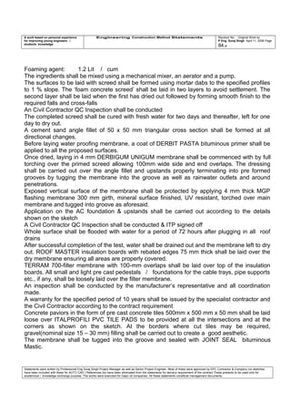 A work based on personal experience
for improving young engineers /
students knowledge
Engineering Construction Method Statements Revision No: Original Work by
P Eng Suraj Singh April 11, 2006 Page
84 of
Foaming agent: 1.2 Lit / cum
The ingredients shall be mixed using a mechanical mixer, an aerator and a pump.
The surfaces to be laid with screed shall be formed using mortar dabs to the specified profiles
to 1 % slope. The ‘foam concrete screed’ shall be laid in two layers to avoid settlement. The
second layer shall be laid when the first has dried out followed by forming smooth finish to the
required falls and cross-falls
An Civil Contractor QC Inspection shall be conducted
The completed screed shall be cured with fresh water for two days and thereafter, left for one
day to dry out.
A cement sand angle fillet of 50 x 50 mm triangular cross section shall be formed at all
directional changes.
Before laying water proofing membrane, a coat of DERBIT PASTA bituminous primer shall be
applied to all the proposed surfaces.
Once dried, laying in 4 mm DERBIGUM UNIGUM membrane shall be commenced with by full
torching over the primed screed allowing 100mm wide side and end overlaps. The dressing
shall be carried out over the angle fillet and upstands properly terminating into pre formed
grooves by tugging the membrane into the groove as well as rainwater outlets and around
penetrations.
Exposed vertical surface of the membrane shall be protected by applying 4 mm thick MGP
flashing membrane 300 mm girth, mineral surface finished, UV resistant, torched over main
membrane and tugged into groove as aforesaid.
Application on the AC foundation & upstands shall be carried out according to the details
shown on the sketch
A Civil Contractor QC Inspection shall be conducted & ITP signed off
Whole surface shall be flooded with water for a period of 72 hours after plugging in all roof
drains
After successful completion of the test, water shall be drained out and the membrane left to dry
out. ROOF MASTER insulation boards with rebated edges 75 mm thick shall be laid over the
dry membrane ensuring all areas are properly covered.
TERRAM 700-filter membrane with 100-mm overlaps shall be laid over top of the insulation
boards. All small and light pre cast pedestals / foundations for the cable trays, pipe supports
etc., if any, shall be loosely laid over the filter membrane.
An inspection shall be conducted by the manufacturer’s representative and all coordination
made.
A warranty for the specified period of 10 years shall be issued by the specialist contractor and
the Civil Contractor according to the contract requirement
Concrete paviors in the form of pre cast concrete tiles 500mm x 500 mm x 50 mm shall be laid
loose over ITALPROFILI PVC TILE PADS to be provided at all the intersections and at the
corners as shown on the sketch. At the borders where cut tiles may be required,
gravel(nominal size 15 – 30 mm) filling shall be carried out to create a good aesthetic.
The membrane shall be tugged into the groove and sealed with JOINT SEAL bituminous
Mastic.
Statements were written by Professional Eng Suraj Singh Project Manager as well as Senior Project Engineer. Most of these were approved by EPC Contractor & Company (no sketches
have been included with these for AUTO CAD ) References too have been eliminated from the statements for secrecy requirement of the contract These presents to be used only for
acedemical / knowledge exchange purpose. The works were executed for major oil companies. All these statements constitute management documents.
 