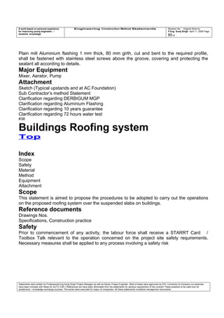 A work based on personal experience
for improving young engineers /
students knowledge
Engineering Construction Method Statements Revision No: Original Work by
P Eng Suraj Singh April 11, 2006 Page
85 of
Plain mill Aluminium flashing 1 mm thick, 80 mm girth, cut and bent to the required profile,
shall be fastened with stainless steel screws above the groove, covering and protecting the
sealant all according to details.
Major Equipment
Mixer, Aerator, Pump
Attachment
Sketch (Typical upstands and at AC Foundation)
Sub Contractor’s method Statement
Clarification regarding DERBIGUM MGP
Clarification regarding Aluminium Flashing
Clarification regarding 10 years guarantee
Clarification regarding 72 hours water test
#38
Buildings Roofing system
Top
Index
Scope
Safety
Material
Method
Equipment
Attachment
Scope
This statement is aimed to propose the procedures to be adopted to carry out the operations
on the proposed roofing system over the suspended slabs on buildings.
Reference documents
Drawings Nos.
Specifications, Construction practice
Safety
Prior to commencement of any activity, the labour force shall receive a STARRT Card /
Toolbox Talk relevant to the operation concerned on the project site safety requirements.
Necessary measures shall be applied to any process involving a safety risk
Statements were written by Professional Eng Suraj Singh Project Manager as well as Senior Project Engineer. Most of these were approved by EPC Contractor & Company (no sketches
have been included with these for AUTO CAD ) References too have been eliminated from the statements for secrecy requirement of the contract These presents to be used only for
acedemical / knowledge exchange purpose. The works were executed for major oil companies. All these statements constitute management documents.
 