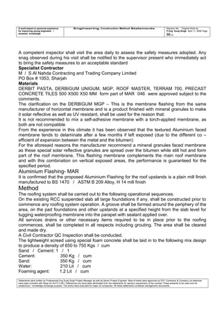 A work based on personal experience
for improving young engineers /
students knowledge
Engineering Construction Method Statements Revision No: Original Work by
P Eng Suraj Singh April 11, 2006 Page
86 of
A competent inspector shall visit the area daily to assess the safety measures adopted. Any
snag observed during his visit shall be notified to the supervisor present who immediately act
to bring the safety measures to an acceptable standard
Specialist Contractor
M / S Al Nahda Contracting and Trading Company Limited
PO Box # 1053, Sharjah
Materials
DERBIT PASTA, DERBIGUM UNIGUM, MGP, ROOF MASTER, TERRAM 700, PRECAST
CONCRETE TILES 500 X500 X50 MM form part of MAR 046 were approved subject to the
comments.
The clarification on the DERBIGUM MGP – This is the membrane flashing from the same
manufacturer of horizontal membrane and is a product finished with mineral granules to make
it solar reflective as well as UV resistant, shall be used for the reason that:
It is not recommended to mix a self-adhesive membrane with a torch-applied membrane, as
both are not compatible
From the experience in this climate it has been observed that the textured Aluminium faced
membrane tends to delaminate after a few months if left exposed (due to the different co –
efficient of expansion between the metal and the bitumen)
For the aforesaid reasons the manufacturer recommend a mineral granules faced membrane
as these special solar reflective granules are spread over the bitumen while still hot and form
part of the roof membrane. This flashing membrane complements the main roof membrane
and with this combination on vertical exposed areas, the performance is guaranteed for the
specified period.
Aluminium Flashing- MAR
It is confirmed that the proposed Aluminium Flashing for the roof upstands is a plain mill finish
manufactured to BS 1470 / ASTM B 209 Alloy, H 14 mill finish
Method
The roofing system shall be carried out to the following operational sequences.
On the existing RCC suspended slab all large foundations if any, shall be constructed prior to
commence any roofing system operation. A groove shall be formed around the periphery of the
area, on the pad foundations and other upstands at a specified height from the slab level for
tugging waterproofing membrane into the parapet with sealant applied over.
All services drains or other necessary items required to be in place prior to the roofing
commences, shall be completed in all respects including grouting. The area shall be cleared
and made dry.
A Civil Contractor QC Inspection shall be conducted.
The lightweight screed using special foam concrete shall be laid in to the following mix design
to produce a density of 650 to 750 Kgs / cum
Sand / Cement: 1 / 1
Cement: 350 Kg / cum
Sand: 350 Kg / cum
Water: 210 Lit / cum
Foaming agent: 1.2 Lit / cum
Statements were written by Professional Eng Suraj Singh Project Manager as well as Senior Project Engineer. Most of these were approved by EPC Contractor & Company (no sketches
have been included with these for AUTO CAD ) References too have been eliminated from the statements for secrecy requirement of the contract These presents to be used only for
acedemical / knowledge exchange purpose. The works were executed for major oil companies. All these statements constitute management documents.
 