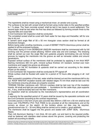 A work based on personal experience
for improving young engineers /
students knowledge
Engineering Construction Method Statements Revision No: Original Work by
P Eng Suraj Singh April 11, 2006 Page
87 of
The ingredients shall be mixed using a mechanical mixer, an aerator and a pump.
The surfaces to be laid with screed shall be formed using mortar dabs to the specified profiles
to 1 % slope. The ‘foam concrete screed’ shall be laid in two layers to avoid settlement. The
second layer shall be laid when the first has dried out followed by forming smooth finish to the
required falls and cross-falls
A Civil Contractor QC Inspection shall be conducted
The completed screed shall be cured with fresh water for two days and thereafter, left for one
day to dry out.
A cement sand angle fillet of 50 x 50 mm triangular cross section shall be formed at all
directional changes.
Before laying water proofing membrane, a coat of DERBIT PASTA bituminous primer shall be
applied to all the proposed surfaces.
Once dried, laying in 4 mm DERBIGUM UNIGUM membrane shall be commenced with by full
torching over the primed screed allowing 100mm wide side and end overlaps. The dressing
shall be carried out over the angle fillet and upstands properly terminating into pre formed
grooves by tugging the membrane into the groove as well as rainwater outlets and around
penetrations.
Exposed vertical surface of the membrane shall be protected by applying 4 mm thick MGP
flashing membrane 300 mm girth, mineral surface finished, UV resistant, torched over main
membrane and tugged into groove as aforesaid.
Application on the AC foundation & upstands shall be carried out according to the details
shown on the sketch
A Civil Contractor QC Inspection shall be conducted & ITP signed off
Whole surface shall be flooded with water for a period of 72 hours after plugging in all roof
drains
After successful completion of the test, water shall be drained out and the membrane left to dry
out. ROOF MASTER insulation boards with rebated edges 75 mm thick shall be laid over the
dry membrane ensuring all areas are properly covered.
TERRAM 700-filter membrane with 100-mm overlaps shall be laid over top of the insulation
boards. All small and light pre cast pedestals / foundations for the cable trays, pipe supports
etc., if any, shall be loosely laid over the filter membrane.
An inspection shall be conducted by the manufacturer’s representative and all coordination
made.
A warranty for the specified period of 10 years shall be issued by the specialist contractor and
the Civil Contractor according to the contract requirement
Concrete paviors in the form of pre cast concrete tiles 500mm x 500 mm x 50 mm shall be laid
loose over ITALPROFILI PVC TILE PADS to be provided at all the intersections and at the
corners as shown on the sketch. At the borders where cut tiles may be required,
gravel(nominal size 15 – 30 mm) filling shall be carried out to create a good aesthetic.
The membrane shall be tugged into the groove and sealed with JOINT SEAL bituminous
Mastic.
Plain mill Aluminium flashing 1 mm thick, 80 mm girth, cut and bent to the required profile,
shall be fastened with stainless steel screws above the groove, covering and protecting the
sealant all according to details.
Statements were written by Professional Eng Suraj Singh Project Manager as well as Senior Project Engineer. Most of these were approved by EPC Contractor & Company (no sketches
have been included with these for AUTO CAD ) References too have been eliminated from the statements for secrecy requirement of the contract These presents to be used only for
acedemical / knowledge exchange purpose. The works were executed for major oil companies. All these statements constitute management documents.
 