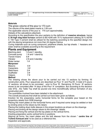 A work based on personal experience
for improving young engineers /
students knowledge
Engineering Construction Method Statements Revision No: Original Work by
P Eng Suraj Singh April 11, 2006 Page
89 of
Materials
The gross volume of the pour is 173 cum
The volume of the steel plates inserts is 1.08 cum
The applicable volume of the pour is 170 cum approximately.
(Details of the calculations attached).
According to the specification the pour pertains to the definition of massive structure, hence
C 30 high slag blast furnace cement to BS 4246 with 70 % replacement utilising 30 % ASTM
C 150 Type II cement shall be utilised for the batching according to the specified design mix
with the placing temperature not more than 24 degree Celcius
Curing materials such as curing compound, polythene sheets, bur lap sheets / hessians and
water shall be available according to the requirement
Plants and Equipment
Batching plant 1 # and 1 standby
Concrete pump 1 # and 1 stand by
Transit mixers 6 #
Vibrator 2 # and 2 standby
Water tanker 1 #
Manpower
Masons 6 #
Carpenters 3 #
Steel fixers 3 #
Scaffolder 3 #
Helpers 7 #
Method
The drawing shows the above pour to be carried out into 13 sections by forming 16
construction joints. Pour sequences are described as Pour ‘A’ and Pour’B’. A total of 5 pours
‘A’ sections, all shown to be concreted prior to Pour ‘B’. Remaining 16 Pours ‘ B’ sections
shown to be concreted after 14 days of the Pour ‘A’ completion. But according to the decision
vide STQ , the Table Top shall be poured one time monolithically without formation of any
construction joint.
The quantitities involved have been detailed in the attachment.
The overall procedures that shall be carried out have been given as follows
Erection for the preparatory works horizontal forms for the complete pour based on the
properitory details from SGB drawings
Placing the insert plates on the horizontal forms and if required some tangs be welded or tied
by binding wires to the rebars by link rebars
Placing the holding down bolts sleeves in the proper locations as shown on the drawings
Placing and binding all the design rebars to the drawings’ details.
Placing and fixing the vertical and the top plates on the vertical forms.
Erecting preparatory works vertical forms in positions
Aligning all forms, the insert plates and the bolt sleeves from the shown ’ centre line of
Turbine Exhaust axis’ to be used as a reference line.
Inspection and approvals.
Statements were written by Professional Eng Suraj Singh Project Manager as well as Senior Project Engineer. Most of these were approved by EPC Contractor & Company (no sketches
have been included with these for AUTO CAD ) References too have been eliminated from the statements for secrecy requirement of the contract These presents to be used only for
acedemical / knowledge exchange purpose. The works were executed for major oil companies. All these statements constitute management documents.
 