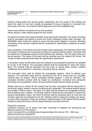 A work based on personal experience
for improving young engineers /
students knowledge
Engineering Construction Method Statements Revision No: Original Work by
P Eng Suraj Singh April 11, 2006 Page
9 of
indicate existing grade and reduced grade. Dependant upon the quality of the existing soil
where the roads is to be built, suitable compactable fill may be imported or re-located from
other parts of the site. The material shall be approved by the GE & QM/QE jointly.
These roads shall be maintained as the work proceeds.
Where required, water shall be spayed for dust control.
For general removal of the topsoil activities using appropriate equipment, the areas concerned
shall be excavated and graded to levels that ensure adequate surface water drainage. The
GE/QM/QE shall monitor the activity to ensure that the topsoil material is removed. Sampling
and testing of the resultant material shall be conducted for specification compliance & proper
compaction.
Upon completion of the topsoil removal activities where appropriate, the exposed surface shall
be scarified, moistened and compacted to achieve the required density criteria. The areas shall
be divided into manageable sections that be defined upon sketches. The GE shall monitor and
test all sections. The results of the tests shall be recorded upon the relevant QC format. The
number of tests conducted shall reflect the specification requirement.
In excavation areas, the GE shall review the material to be excavated to ascertain its suitability
for re-use as fill material. This excavated material shall be transported to areas that require
filling. The material shall be deposited onto the areas to receive filling, leveled, moisture
conditioned and compacted. If necessary, stockpiling may be required.
The excavated areas shall be divided into manageable sections, which be defined upon
sketches. The excavated areas shall be monitored by the GE to ensure that any unsuitable
material does not appear. Where unsuitable material appears, it shall be removed. The
excavated formation surface shall be treated by scarification, moistened and compacted
according to the specification criteria. All areas shall be tested and the results recorded.
Where areas are to receive fill, the material that has been excavated shall be transported to
the fill area, tipped, leveled, moisture conditioned and compacted. The material shall be spread
and leveled in 200mm layers. The areas to be filled shall be divided into manageable sections
that be defined upon a sketch. The fill layer shall be moistened and compacted to achieve the
required specification criteria. No further fill activity shall be conducted upon an area that has
not been approved and released by the GE. Attention shall be observed at edges and slopes,
to ensure that compaction criteria are achieved. Additional layers of fill material shall be placed
similarly as described above until the desired elevation has been achieved.
Production procedure.
Verification exercise for fill activity had been conducted to establish the economical and
effective method for the fill activity.
Import and place fill to controlled areas of approximately 25m wide by 100 - 150m long.
Spread and level the imported fill.
Statements were written by Professional Eng Suraj Singh Project Manager as well as Senior Project Engineer. Most of these were approved by EPC Contractor & Company (no sketches
have been included with these for AUTO CAD ) References too have been eliminated from the statements for secrecy requirement of the contract These presents to be used only for
acedemical / knowledge exchange purpose. The works were executed for major oil companies. All these statements constitute management documents.
 