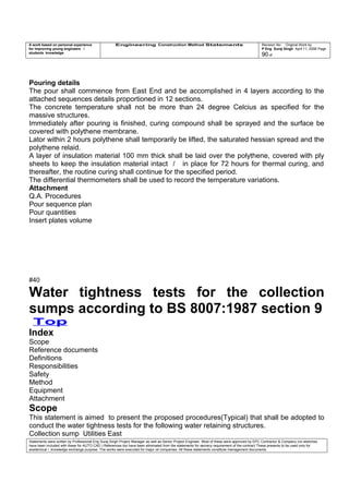 A work based on personal experience
for improving young engineers /
students knowledge
Engineering Construction Method Statements Revision No: Original Work by
P Eng Suraj Singh April 11, 2006 Page
90 of
Pouring details
The pour shall commence from East End and be accomplished in 4 layers according to the
attached sequences details proportioned in 12 sections.
The concrete temperature shall not be more than 24 degree Celcius as specified for the
massive structures.
Immediately after pouring is finished, curing compound shall be sprayed and the surface be
covered with polythene membrane.
Lator within 2 hours polythene shall temporarily be lifted, the saturated hessian spread and the
polythene relaid.
A layer of insulation material 100 mm thick shall be laid over the polythene, covered with ply
sheets to keep the insulation material intact / in place for 72 hours for thermal curing, and
thereafter, the routine curing shall continue for the specified period.
The differential thermometers shall be used to record the temperature variations.
Attachment
Q.A. Procedures
Pour sequence plan
Pour quantities
Insert plates volume
#40
Water tightness tests for the collection
sumps according to BS 8007:1987 section 9
Top
Index
Scope
Reference documents
Definitions
Responsibilities
Safety
Method
Equipment
Attachment
Scope
This statement is aimed to present the proposed procedures(Typical) that shall be adopted to
conduct the water tightness tests for the following water retaining structures.
Collection sump Utilities East
Statements were written by Professional Eng Suraj Singh Project Manager as well as Senior Project Engineer. Most of these were approved by EPC Contractor & Company (no sketches
have been included with these for AUTO CAD ) References too have been eliminated from the statements for secrecy requirement of the contract These presents to be used only for
acedemical / knowledge exchange purpose. The works were executed for major oil companies. All these statements constitute management documents.
 