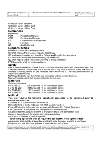 A work based on personal experience
for improving young engineers /
students knowledge
Engineering Construction Method Statements Revision No: Original Work by
P Eng Suraj Singh April 11, 2006 Page
91 of
Collection sump Ethylene
Collection sump Utilities East
Collection sump Utilities South
References
Definitions
PSM Project Site Manager
CSM Construction Manager
CS Construction Superintendent
FM Foreman
QC Quality Control
Responsibilities
PSM shall control the overall operations
CM shall arrange the resources required accordingly
CS shall control, monitor and direct the FM and workforce for the operations
FM shall execute the operations deploying the workforce
QC shall inspect all the operations according to the specifications
EPC Contractor shall conduct surveillance
Safety
Prior to the commencement of work, the labour force shall receive the toolbox talk on the Project Site
Safety requirements. Any process that is adopted which may have a particular Safety risk, shall be
assessed to the requirement for Site conditions and be taken care of. The safety barricades shall be
erected around the sumps.
Night hazard indicator light illuminaries shall be installed on the necessary locations.
No unauthorised persons shall be allowed to enter the test area.
Materials
Water requirements
For 70-TB-201 370 cum and 5 % for stabilisation period
For 70-TB-202 237cum and 5 % for stabilisation period
For 70-TB-203 166cum and 5 % for stabilisation period
For 70-TB-205 191cum and 5 % for stabilisation period
Method
This test requires the following operational sequences to be completed prior to
conductance such as
Complete RCC construction of the structure
Complete filling of the tie rod holes with MBT Master Flow 544
External Protection to the concrete surfaces with Bitustick XL, Polybit- Corrotech
Civil Contractor QC Inspection and the approval of the membrane
Structural Backfilling around the tank to the required level with compaction tests
Cleaning the surface of the structure by using waterjetting
Application of the floor screed as specified
The following operations shall be required to conduct the water tightness test
A graduated stick shall be provided on wall top to show the water levels to a’ mm’ count
Filling the structure with potable water to the maximum supply level
Statements were written by Professional Eng Suraj Singh Project Manager as well as Senior Project Engineer. Most of these were approved by EPC Contractor & Company (no sketches
have been included with these for AUTO CAD ) References too have been eliminated from the statements for secrecy requirement of the contract These presents to be used only for
acedemical / knowledge exchange purpose. The works were executed for major oil companies. All these statements constitute management documents.
 