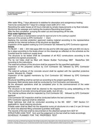 A work based on personal experience
for improving young engineers /
students knowledge
Engineering Construction Method Statements Revision No: Original Work by
P Eng Suraj Singh April 11, 2006 Page
92 of
After water filling, 7 days allowance to stabilise for absorption and autogeneous healing.
Test to be conducted for 7 days for a design crack width of 0.1 mm.
Recording the water losses at 24 hours intervals by simple measurements or by float indicator.
Monitoring the seepage and marking the locations.Recording level losses
After the test completion, pumping the water out and transporting off the site.
Post water tightness test
MBT shall produce a representative sample for approval prior to the coating is applied
Approval of the sample by EPC Contractor / Client
Applying the concrete protection approved coating material according to the representative
sample on the internal surfaces of the structure as specified.
Inspection of the applied coating by Civil Contractor QC followed by EPC Contractor approval
Details
70-TB-201 / 202 / 203 Inlet pipes 600 mm dia and for 205 inlet pipes 450 and 400 mm dia to
be in place according to the levels shown on the drawings as reflected on the schedule as the
Inverted level for maximum supply level.
The structure to be tested shall be completed of all RCC constructions according to the
specified and agreed procedures.
The tie rod holes shall be filled with Master Builder Technology MBT Masterflow 544
according to the instructions
The external surfaces of the structure shall be prepared for the specified application
Inspection of the prepared surface by Civil Contractor QC followed by EPC Contractor
approval
The external surfaces of the concrete around shall be applied with the specified protective
system Bitustick XL, Polybit
Inspection of the applied membrane by Civil Contractor QC followed by EPC Contractor
approval
Structural backfilling shall be carried out according to the project specifications
Necessary fileld density tests shall be conducted by Civil Contractor and laboratory
All the aforesaid operations shall be completed prior to the commencement of the water
tightness test
The structure to be tested shall be cleaned to the requirement by using waterjetting on the
entire surface of concrete removing all loose spalls, dust dirt etc.,
The internal surfaces shall be inspected by Civil Contractor QC followed by EPC Contractor
approval
Civil Contractor QC Inspection shall be conducted before the test commences
EPC Contractor approval shall be obtained.
Water tightness test shall be conducted according to the BS 8007 : 1987 Section 9.1
applicable to liquid retaining structures
Potable water shall be filled into the respective sump pit structures at a rate 2 m per 24 hours
for which the attached filling scheduled quantities shall apply.
The records of the test shall be documented on the attached sample form QCF 61
STRUCTURE LEAK TEST form and the judgement on the test shall be made accordingly
SCHEDULE PLANNED FOR THE PROPOSED TEST
Statements were written by Professional Eng Suraj Singh Project Manager as well as Senior Project Engineer. Most of these were approved by EPC Contractor & Company (no sketches
have been included with these for AUTO CAD ) References too have been eliminated from the statements for secrecy requirement of the contract These presents to be used only for
acedemical / knowledge exchange purpose. The works were executed for major oil companies. All these statements constitute management documents.
 
