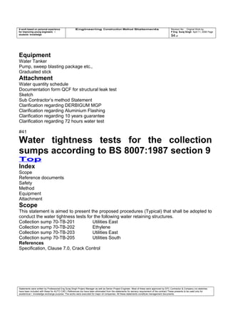 A work based on personal experience
for improving young engineers /
students knowledge
Engineering Construction Method Statements Revision No: Original Work by
P Eng Suraj Singh April 11, 2006 Page
94 of
Equipment
Water Tanker
Pump, sweep blasting package etc.,
Graduated stick
Attachment
Water quantity schedule
Documentation form QCF for structural leak test
Sketch
Sub Contractor’s method Statement
Clarification regarding DERBIGUM MGP
Clarification regarding Aluminium Flashing
Clarification regarding 10 years guarantee
Clarification regarding 72 hours water test
#41
Water tightness tests for the collection
sumps according to BS 8007:1987 section 9
Top
Index
Scope
Reference documents
Safety
Method
Equipment
Attachment
Scope
This statement is aimed to present the proposed procedures (Typical) that shall be adopted to
conduct the water tightness tests for the following water retaining structures.
Collection sump 70-TB-201 Utilities East
Collection sump 70-TB-202 Ethylene
Collection sump 70-TB-203 Utilities East
Collection sump 70-TB-205 Utilities South
References
Specification, Clause 7.0, Crack Control
Statements were written by Professional Eng Suraj Singh Project Manager as well as Senior Project Engineer. Most of these were approved by EPC Contractor & Company (no sketches
have been included with these for AUTO CAD ) References too have been eliminated from the statements for secrecy requirement of the contract These presents to be used only for
acedemical / knowledge exchange purpose. The works were executed for major oil companies. All these statements constitute management documents.
 