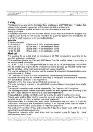 A work based on personal experience
for improving young engineers /
students knowledge
Engineering Construction Method Statements Revision No: Original Work by
P Eng Suraj Singh April 11, 2006 Page
95 of
Safety
Prior to commence any activity, the labour force shall receive a STARRT Card / Toolbox Talk
relevant to the operation concerned on the project site safety requirements.
Necessary measures shall be applied to any process involving a safety risk
Safety Supervision
A competent inspector shall visit the area daily to assess the safety measures adopted. Any
snag observed during his visit shall be notified to the supervisor present who immediately act
to bring the safety measures to an acceptable standard
Materials
Water requirements
For 70-TB-201 370 cum and 5 % for stabilisation period
For 70-TB-202 237cum and 5 % for stabilisation period
For 70-TB-203 166cum and 5 % for stabilisation period
For 70-TB-205 191cum and 5 % for stabilisation period
Method
The structure to be tested shall be completed of all RCC constructions according to the
specified and agreed procedures.
Complete filling of the tie rod holes with MBT Master Flow 544 shall be carried out according to
the manufacturer’s instructions
70-TB-201 / 202 / 203 Inlet pipes 600 mm dia and for 70-TB-205 inlet pipes 450 and 400
mm dia shall be laid in place to the levels shown on the drawings as reflected on the water
quantity schedule i.e the Invert levels at maximum supply elevations.
The external surfaces of the structure shall be prepared & applied with the specified protective
system Bitustick XL, Polybit
Civil Contractor QC Inspection shall be conducted for the approval of the membrane
Structural backfilling shall be carried out externally to the project specifications & necessary
field density tests conducted to the requirement
Application of the floor screed as specified shall be carried out
The entire surfaces of structure to be tested shall be sweep blasted removing all loose spalls,
dust dirt etc.,
The prepared internal surfaces shall be inspected by Civil Contractor QC for approval
The following operations shall be involved to conduct the water tightness test according to the
BS 8007 : 1987 Section 9.1 applicable to liquid retaining structures
A graduated stick shall be provided on wall top to show the water levels to a’ mm’ count
Potable water shall be filled into the respective sump pit structure at a rate 2 m per 24 hours
for which the attached ‘filling scheduled quantities ‘shall apply.
After water is filled in to the required level, it shall be allowed to stay for a period of 7 days for
stabilisation, absorption and autogeneous healing. If so required, water shall be added to
maintain the maximum test level in case it is lost during this period.
Test shall commence from 8th
day and continue for 7 days for a design crack width of 0.1 mm
according to specification requirement.
Observations regarding water level drops shall be recorded every 24 hours by visual
measurements on mm scale
Statements were written by Professional Eng Suraj Singh Project Manager as well as Senior Project Engineer. Most of these were approved by EPC Contractor & Company (no sketches
have been included with these for AUTO CAD ) References too have been eliminated from the statements for secrecy requirement of the contract These presents to be used only for
acedemical / knowledge exchange purpose. The works were executed for major oil companies. All these statements constitute management documents.
 