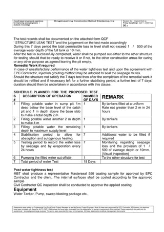 A work based on personal experience
for improving young engineers /
students knowledge
Engineering Construction Method Statements Revision No: Original Work by
P Eng Suraj Singh April 11, 2006 Page
96 of
The test records shall be documented on the attached form QCF
‘ STRUCTURE LEAK TEST ‘and the judgement on the test made accordingly
During this 7 days period the total permissible loss in level shall not exceed 1 / 500 of the
average water depth of the full tank or 10 mm.
After the test is successfully completed, water shall be pumped out either to the other structure
for testing should that be ready to receive it or if not, to the other construction areas for curing
or any other purpose as agreed leaving the pit empty.
Remedial Work if required
In case of unsatisfactory performance of the water tightness test and upon the agreement with
EPC Contractor, injection grouting method may be adopted to seal the seepage routes.
Should the structure not satisfy the 7 days test then after the completion of the remedial work it
should be refilled and if necessary left for a further stabilising period; a further test of 7 days’
duration should then be undertaken in accordance with this clause.
SCHEDULE PLANNED FOR THE PROPOSED TEST
S
#
DESCRIPTION OF OPERATION NUMBER
OF DAYS
REMARK
1 Filling potable water in sump pit 1m
deep below the base level of the catch
pit and 1 m depth above the base slab
to make a total depth 2 m
1 By tankers filled at a uniform
Rate not greater than 2 m in 24
hours
2 Filling potable water another 2 m depth
to make 4 m
1 By tankers
3 Filling potable water the remaining
depth to maximum supply level
1 By tankers
4 Stabilisation period to allow for
absorption and autogenous healing
7 Additional water to be filled if
required
5 Testing period to record the water loss
by seepage and by evaporation every
24 hours
7 Monitoring regarding seepage
loss and the provision of 1 /
500 of average depth or 10mm.
(Visual inspection)
6 Pumping the filled water out offsite 1 To the other structure for test
7 Total period of water Test 18 Days
Post water tightness test
MBT shall produce a representative Masterseal 550 coating sample for approval by EPC
Contractor and the client. The internal surfaces shall be coated according to the approved
sample
Civil Contractor QC inspection shall be conducted to approve the applied coating
Equipment
Water Tanker, Pump, sweep blasting package etc.,
Statements were written by Professional Eng Suraj Singh Project Manager as well as Senior Project Engineer. Most of these were approved by EPC Contractor & Company (no sketches
have been included with these for AUTO CAD ) References too have been eliminated from the statements for secrecy requirement of the contract These presents to be used only for
acedemical / knowledge exchange purpose. The works were executed for major oil companies. All these statements constitute management documents.
 