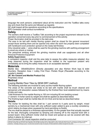 A work based on personal experience
for improving young engineers /
students knowledge
Engineering Construction Method Statements Revision No: Original Work by
P Eng Suraj Singh April 11, 2006 Page
98 of
language the work persons understand about all the instruction and the ToolBox talks every
day and check that the same are followed up regularly
QC shall inspect all the operations according to the specifications
EPC Contractor shall conduct surveillance
Safety
The workers shall receive a ToolBox Talk according to the project requirement relevant to the
operation concerned every day prior to commencement of the activity
Proper illumination shall be provided in the dark area
The area to be laid with marble flooring system shall be closed for the general movement
except those working there and be opened only when the work has properly been completed
with hardboard cover protection spread on the newly laid finishes.
Only industrial cable / wires shall be used for the grinding machine with earthing arrangement
to avoid any shock or mishap
The personnel working around the grinding machine shall use eyeglasses and all other
Personal Protective Equipment
Safety Supervision
A competent inspector shall visit the area daily to assess the safety measures adopted. Any
snag observed during the inspection shall be notified to the supervisor present who
immediately act to bring the safety measures to an acceptable standard
Materials
Marble tiles 300x600x20mm (Directly placeable) and also Kitchen Work tops & toilet
Counters, Reception Area + Lobby First Floor- Perlato Royal (Placeable according to the
supplier’s details)
(Al Ain Cement and Marble Product Co)
Proprietary Grout
Method
(Laying Marble Floor Tiles by SEMI DRY method)
The following activities are involved to carry out the marble flooring system
The areas of the concrete sub strata to be laid with marble shall be brush cleaned and
dampened until absorption ceases followed by the finished floor level establishment by means
of dots and rules
Total thickness for the marble flooring is 100 mm including 80 mm bedding screed
(1 cement: 4 mortar sand) by weight and shall be applied as described below
The finishing layer shall be marble tiles 20 mm thick and be laid as described below
Details
The mortar for bedding the tiles shall be 1 part cement to 4 parts sand by weight, mixed
semidry by a mechanical mixer with only sufficient water added to give a crumbly consistency
which retains its shape when squeezed by hand permitting no fluidity
The mix shall be placed to a thickness approximately 10 mm greater than that actually required
for the bed, thoroughly compacted by tamping and drawing off to the required level with a
screed board. Only sufficient mortar shall be mixed and spread as can be covered with tiles
before it attains its initial set.
Civil Contractor QC visual inspection shall be conducted
Statements were written by Professional Eng Suraj Singh Project Manager as well as Senior Project Engineer. Most of these were approved by EPC Contractor & Company (no sketches
have been included with these for AUTO CAD ) References too have been eliminated from the statements for secrecy requirement of the contract These presents to be used only for
acedemical / knowledge exchange purpose. The works were executed for major oil companies. All these statements constitute management documents.
 