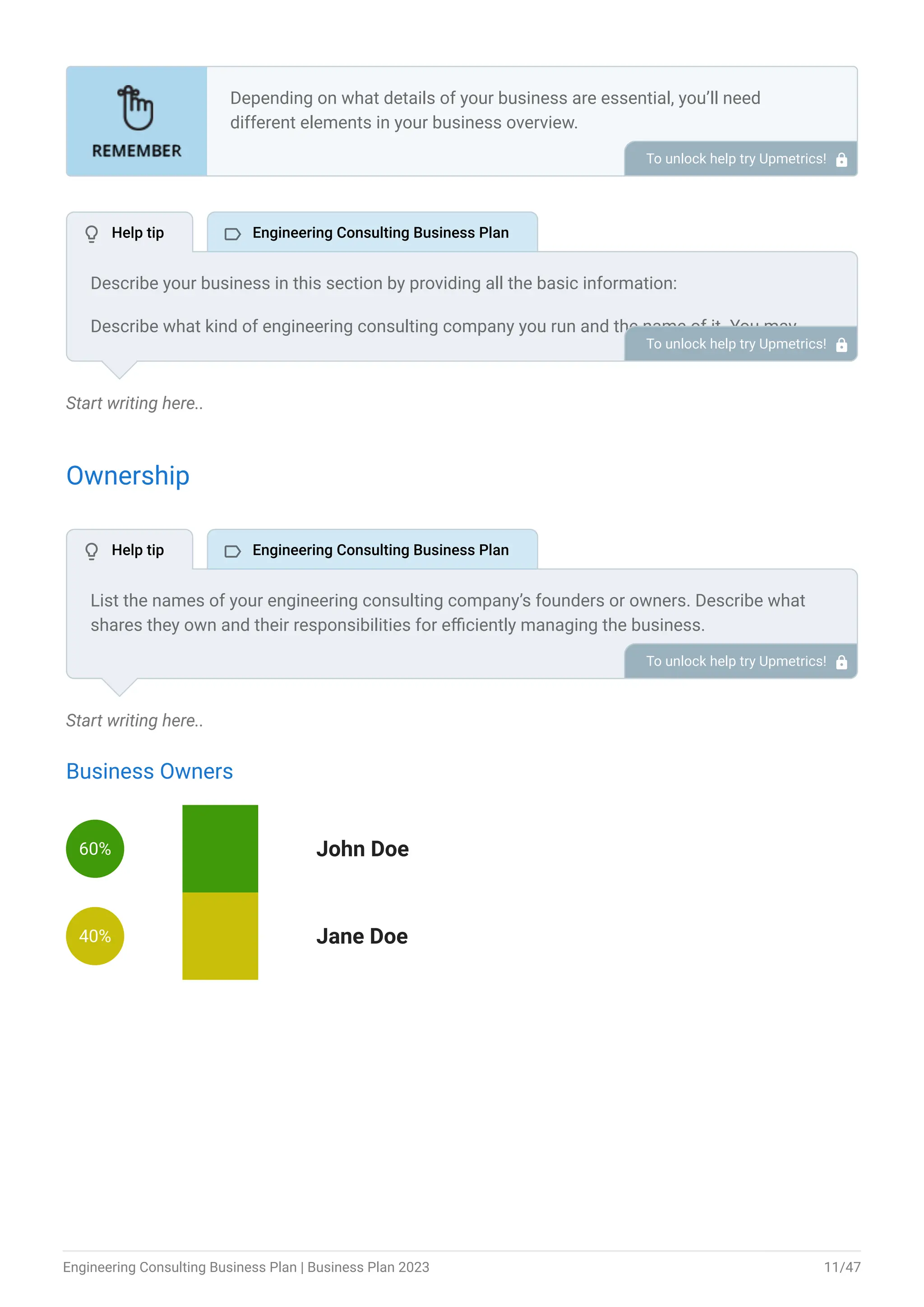 Start writing here..
Ownership
Start writing here..
Business Owners
60% John Doe
40% Jane Doe
Depending on what details of your business are essential, you’ll need
different elements in your business overview.
Still, there are some foundational elements like business name, legal
structure, location, history, and mission statement that every business
overview should include.
To unlock help try Upmetrics! 
Describe your business in this section by providing all the basic information:
Describe what kind of engineering consulting company you run and the name of it. You may
specialize in one of the following engineering consulting businesses:
Civil engineering consulting
Mechanical engineering consulting
Electrical engineering consulting
Industrial engineering consulting
Describe the legal structure of your engineering consulting company, whether it is a sole
proprietorship, LLC, partnership, or others.
Explain where your business is located and why you selected the place.
•
•
•
•
To unlock help try Upmetrics! 
List the names of your engineering consulting company’s founders or owners. Describe what
shares they own and their responsibilities for efficiently managing the business.
To unlock help try Upmetrics! 
 Help tip  Engineering Consulting Business Plan
 Help tip  Engineering Consulting Business Plan
Engineering Consulting Business Plan | Business Plan 2023 11/47
 