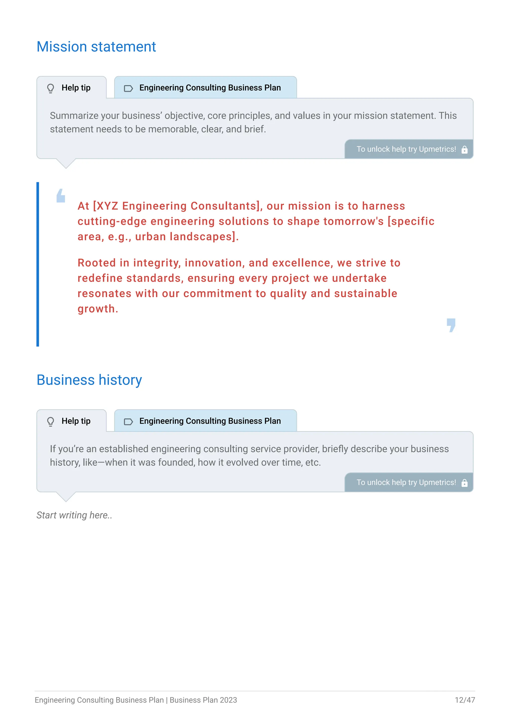 Mission statement
At [XYZ Engineering Consultants], our mission is to harness
cutting-edge engineering solutions to shape tomorrow's [specific
area, e.g., urban landscapes].
Rooted in integrity, innovation, and excellence, we strive to
redefine standards, ensuring every project we undertake
resonates with our commitment to quality and sustainable
growth.
❛
❜
Business history
Start writing here..
Summarize your business’ objective, core principles, and values in your mission statement. This
statement needs to be memorable, clear, and brief.
To unlock help try Upmetrics! 
If you’re an established engineering consulting service provider, briefly describe your business
history, like—when it was founded, how it evolved over time, etc.
Additionally, If you have received any awards or recognition for excellent work, describe them.
To unlock help try Upmetrics! 
 Help tip  Engineering Consulting Business Plan
 Help tip  Engineering Consulting Business Plan
Engineering Consulting Business Plan | Business Plan 2023 12/47
 