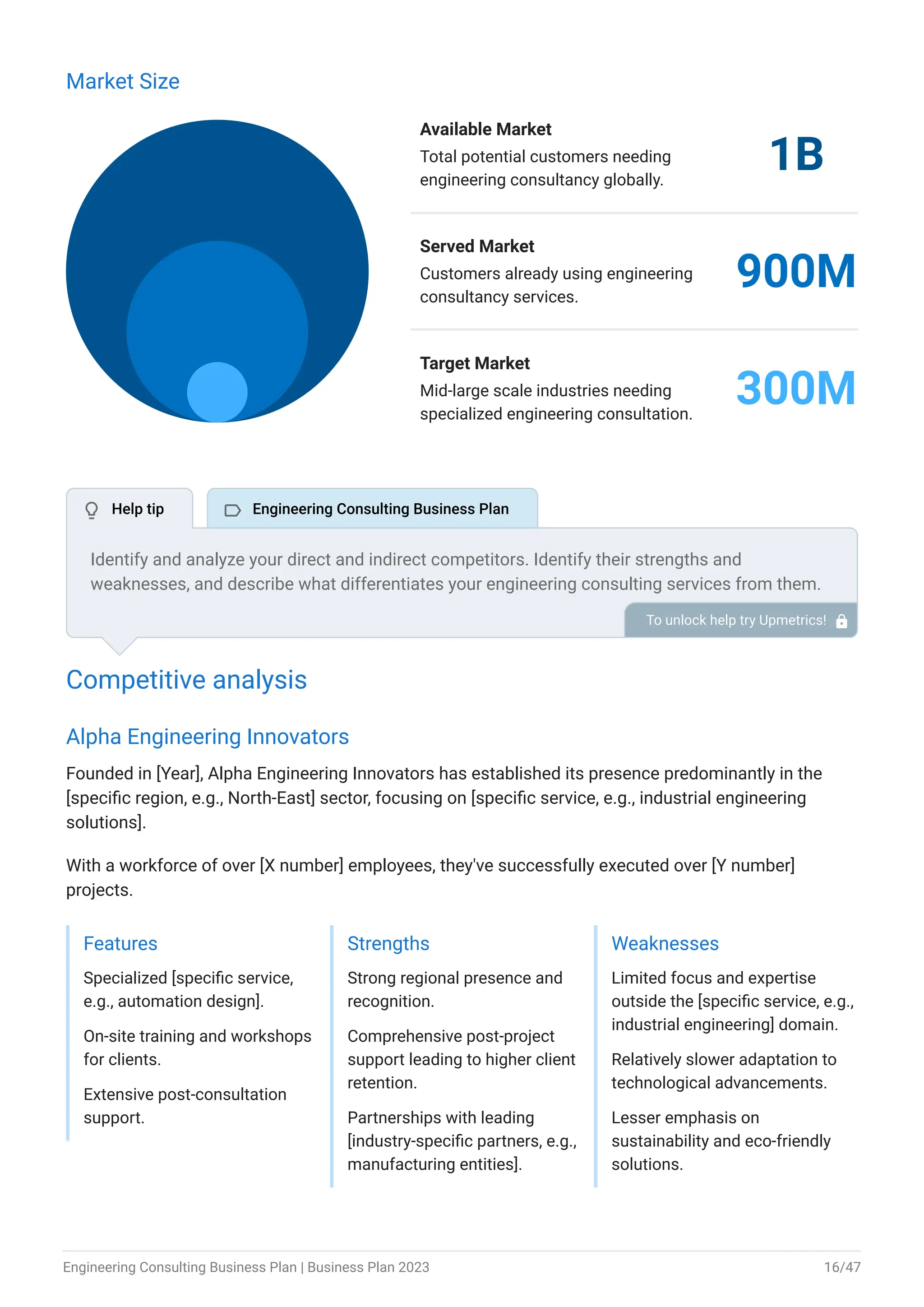 Market Size
Available Market
Total potential customers needing
engineering consultancy globally.
1B
Served Market
Customers already using engineering
consultancy services.
900M
Target Market
Mid-large scale industries needing
specialized engineering consultation.
300M
Competitive analysis
Alpha Engineering Innovators
Founded in [Year], Alpha Engineering Innovators has established its presence predominantly in the
[specific region, e.g., North-East] sector, focusing on [specific service, e.g., industrial engineering
solutions].
With a workforce of over [X number] employees, they've successfully executed over [Y number]
projects.
Features
Specialized [specific service,
e.g., automation design].
On-site training and workshops
for clients.
Extensive post-consultation
support.
Strengths
Strong regional presence and
recognition.
Comprehensive post-project
support leading to higher client
retention.
Partnerships with leading
[industry-specific partners, e.g.,
manufacturing entities].
Weaknesses
Limited focus and expertise
outside the [specific service, e.g.,
industrial engineering] domain.
Relatively slower adaptation to
technological advancements.
Lesser emphasis on
sustainability and eco-friendly
solutions.
Identify and analyze your direct and indirect competitors. Identify their strengths and
weaknesses, and describe what differentiates your engineering consulting services from them.
Point out how you have a competitive edge in the market. To unlock help try Upmetrics! 
 Help tip  Engineering Consulting Business Plan
Engineering Consulting Business Plan | Business Plan 2023 16/47
 