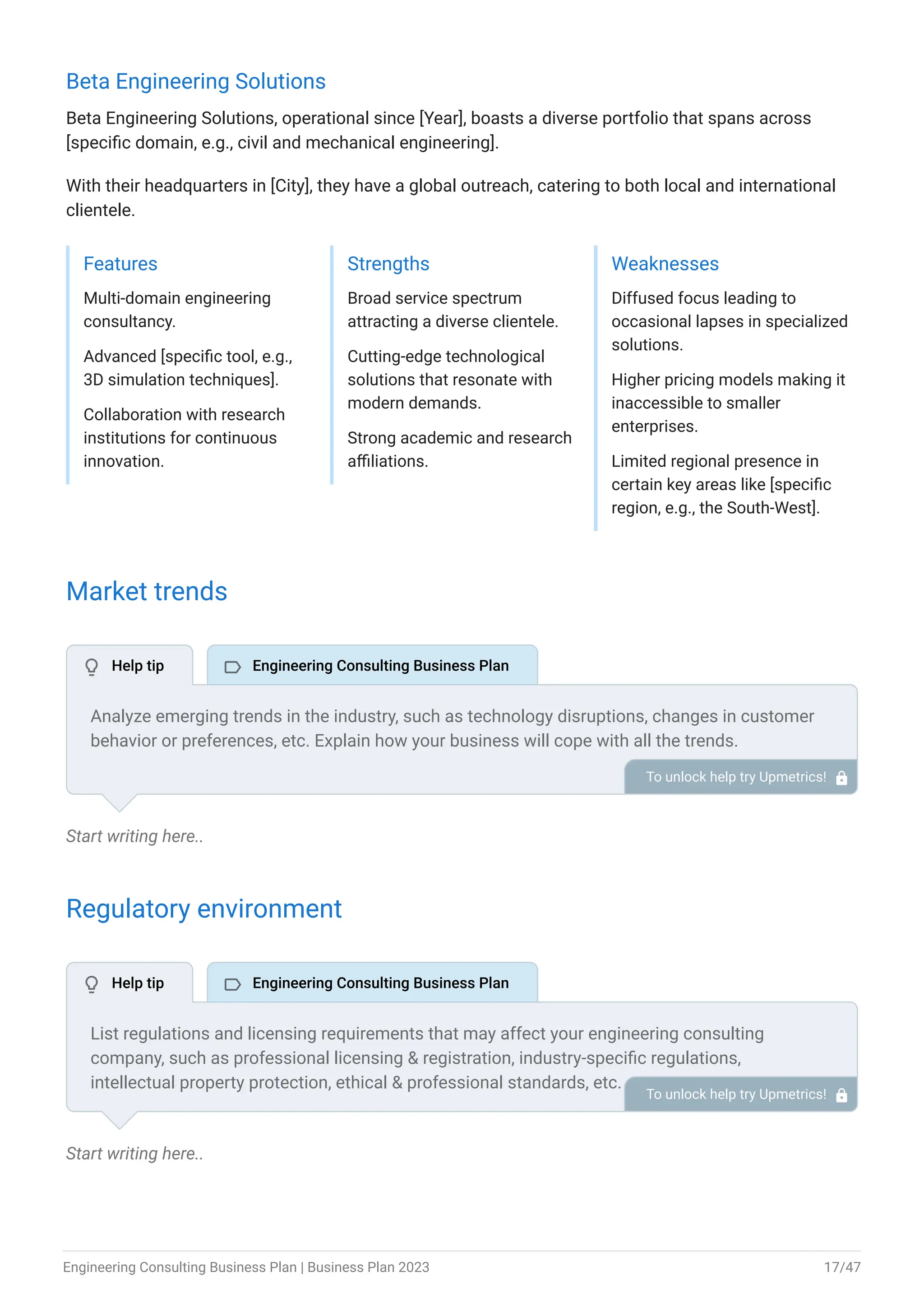 Beta Engineering Solutions
Beta Engineering Solutions, operational since [Year], boasts a diverse portfolio that spans across
[specific domain, e.g., civil and mechanical engineering].
With their headquarters in [City], they have a global outreach, catering to both local and international
clientele.
Features
Multi-domain engineering
consultancy.
Advanced [specific tool, e.g.,
3D simulation techniques].
Collaboration with research
institutions for continuous
innovation.
Strengths
Broad service spectrum
attracting a diverse clientele.
Cutting-edge technological
solutions that resonate with
modern demands.
Strong academic and research
affiliations.
Weaknesses
Diffused focus leading to
occasional lapses in specialized
solutions.
Higher pricing models making it
inaccessible to smaller
enterprises.
Limited regional presence in
certain key areas like [specific
region, e.g., the South-West].
Market trends
Start writing here..
Regulatory environment
Start writing here..
Analyze emerging trends in the industry, such as technology disruptions, changes in customer
behavior or preferences, etc. Explain how your business will cope with all the trends.
For instance, globalization has a booming market; explain how you plan on dealing with this
potential growth opportunity.
To unlock help try Upmetrics! 
List regulations and licensing requirements that may affect your engineering consulting
company, such as professional licensing & registration, industry-specific regulations,
intellectual property protection, ethical & professional standards, etc.
To unlock help try Upmetrics! 
 Help tip  Engineering Consulting Business Plan
 Help tip  Engineering Consulting Business Plan
Engineering Consulting Business Plan | Business Plan 2023 17/47
 