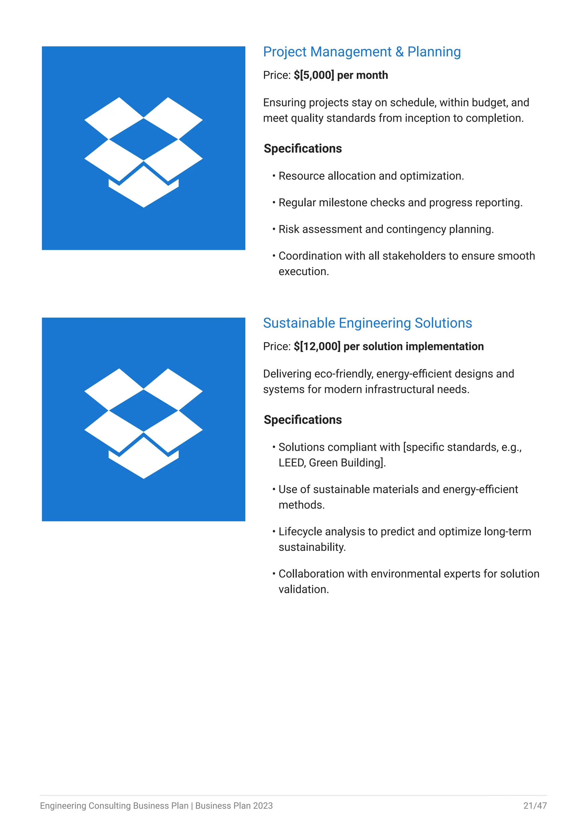 Project Management & Planning
Price: $[5,000] per month
Ensuring projects stay on schedule, within budget, and
meet quality standards from inception to completion.
Specifications
Resource allocation and optimization.
Regular milestone checks and progress reporting.
Risk assessment and contingency planning.
Coordination with all stakeholders to ensure smooth
execution.
•
•
•
•
Sustainable Engineering Solutions
Price: $[12,000] per solution implementation
Delivering eco-friendly, energy-efficient designs and
systems for modern infrastructural needs.
Specifications
Solutions compliant with [specific standards, e.g.,
LEED, Green Building].
Use of sustainable materials and energy-efficient
methods.
Lifecycle analysis to predict and optimize long-term
sustainability.
Collaboration with environmental experts for solution
validation.
•
•
•
•


Engineering Consulting Business Plan | Business Plan 2023 21/47
 