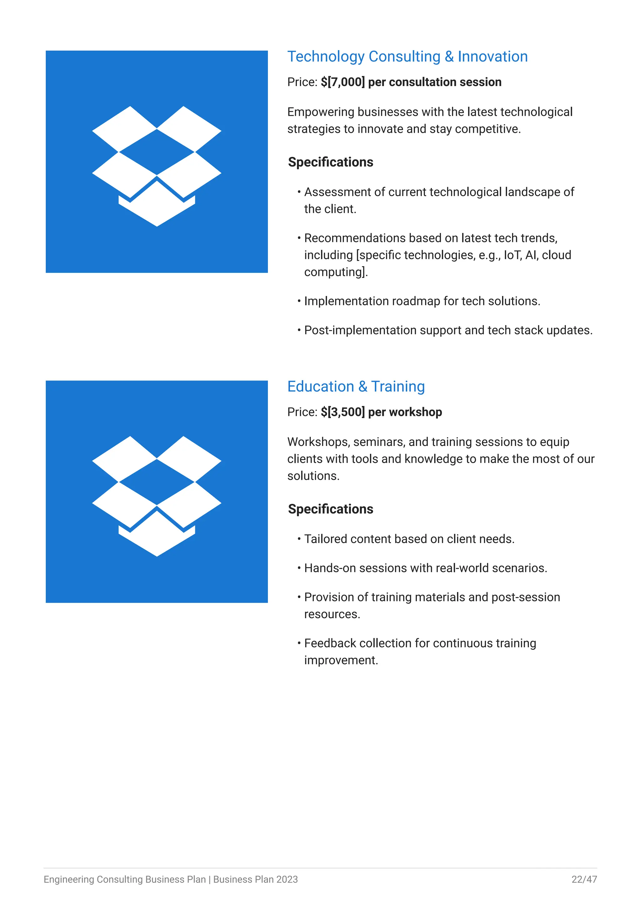 Technology Consulting & Innovation
Price: $[7,000] per consultation session
Empowering businesses with the latest technological
strategies to innovate and stay competitive.
Specifications
Assessment of current technological landscape of
the client.
Recommendations based on latest tech trends,
including [specific technologies, e.g., IoT, AI, cloud
computing].
Implementation roadmap for tech solutions.
Post-implementation support and tech stack updates.
•
•
•
•
Education & Training
Price: $[3,500] per workshop
Workshops, seminars, and training sessions to equip
clients with tools and knowledge to make the most of our
solutions.
Specifications
Tailored content based on client needs.
Hands-on sessions with real-world scenarios.
Provision of training materials and post-session
resources.
Feedback collection for continuous training
improvement.
•
•
•
•


Engineering Consulting Business Plan | Business Plan 2023 22/47
 