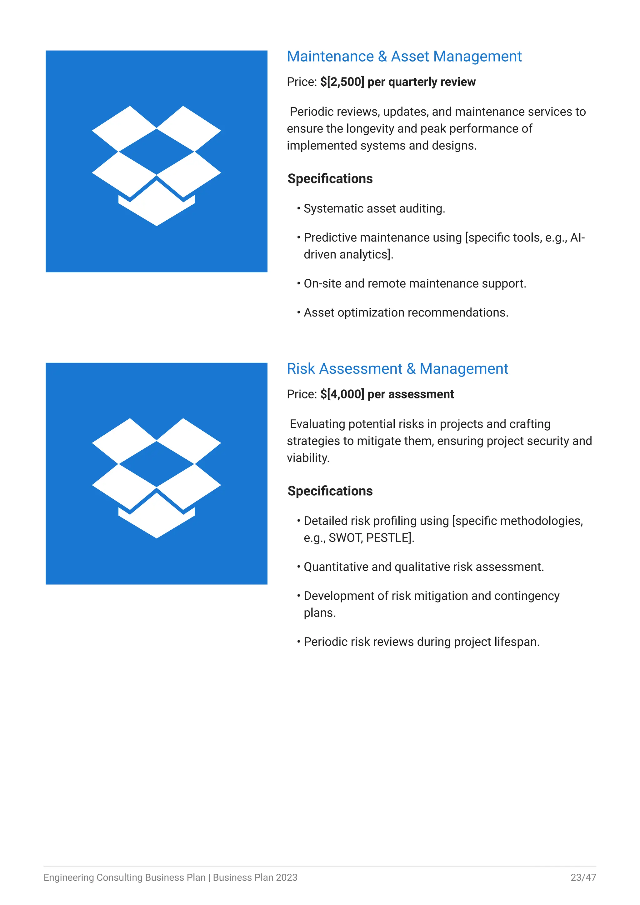Maintenance & Asset Management
Price: $[2,500] per quarterly review
Periodic reviews, updates, and maintenance services to
ensure the longevity and peak performance of
implemented systems and designs.
Specifications
Systematic asset auditing.
Predictive maintenance using [specific tools, e.g., AI-
driven analytics].
On-site and remote maintenance support.
Asset optimization recommendations.
•
•
•
•
Risk Assessment & Management
Price: $[4,000] per assessment
Evaluating potential risks in projects and crafting
strategies to mitigate them, ensuring project security and
viability.
Specifications
Detailed risk profiling using [specific methodologies,
e.g., SWOT, PESTLE].
Quantitative and qualitative risk assessment.
Development of risk mitigation and contingency
plans.
Periodic risk reviews during project lifespan.
•
•
•
•


Engineering Consulting Business Plan | Business Plan 2023 23/47
 