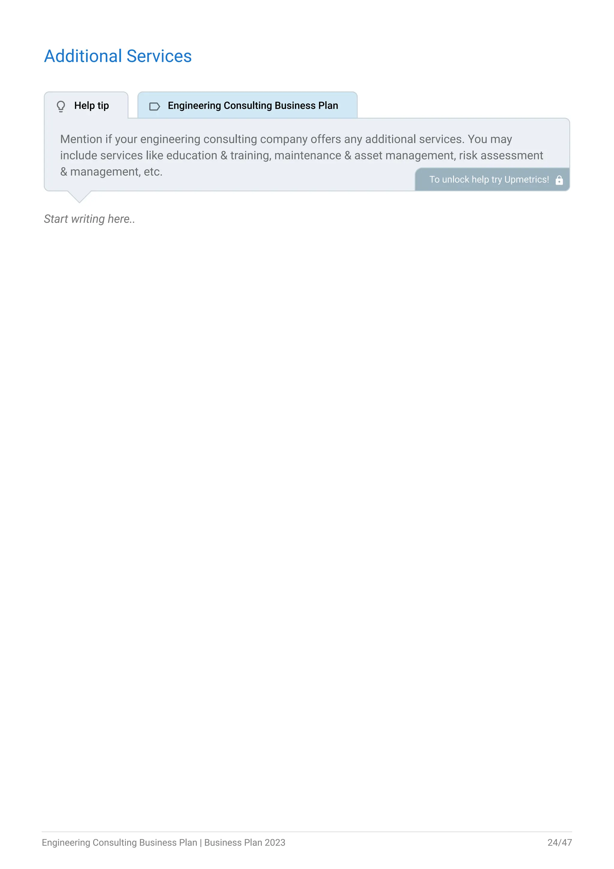 Additional Services
Start writing here..
Mention if your engineering consulting company offers any additional services. You may
include services like education & training, maintenance & asset management, risk assessment
& management, etc.
To unlock help try Upmetrics! 
 Help tip  Engineering Consulting Business Plan
Engineering Consulting Business Plan | Business Plan 2023 24/47
 