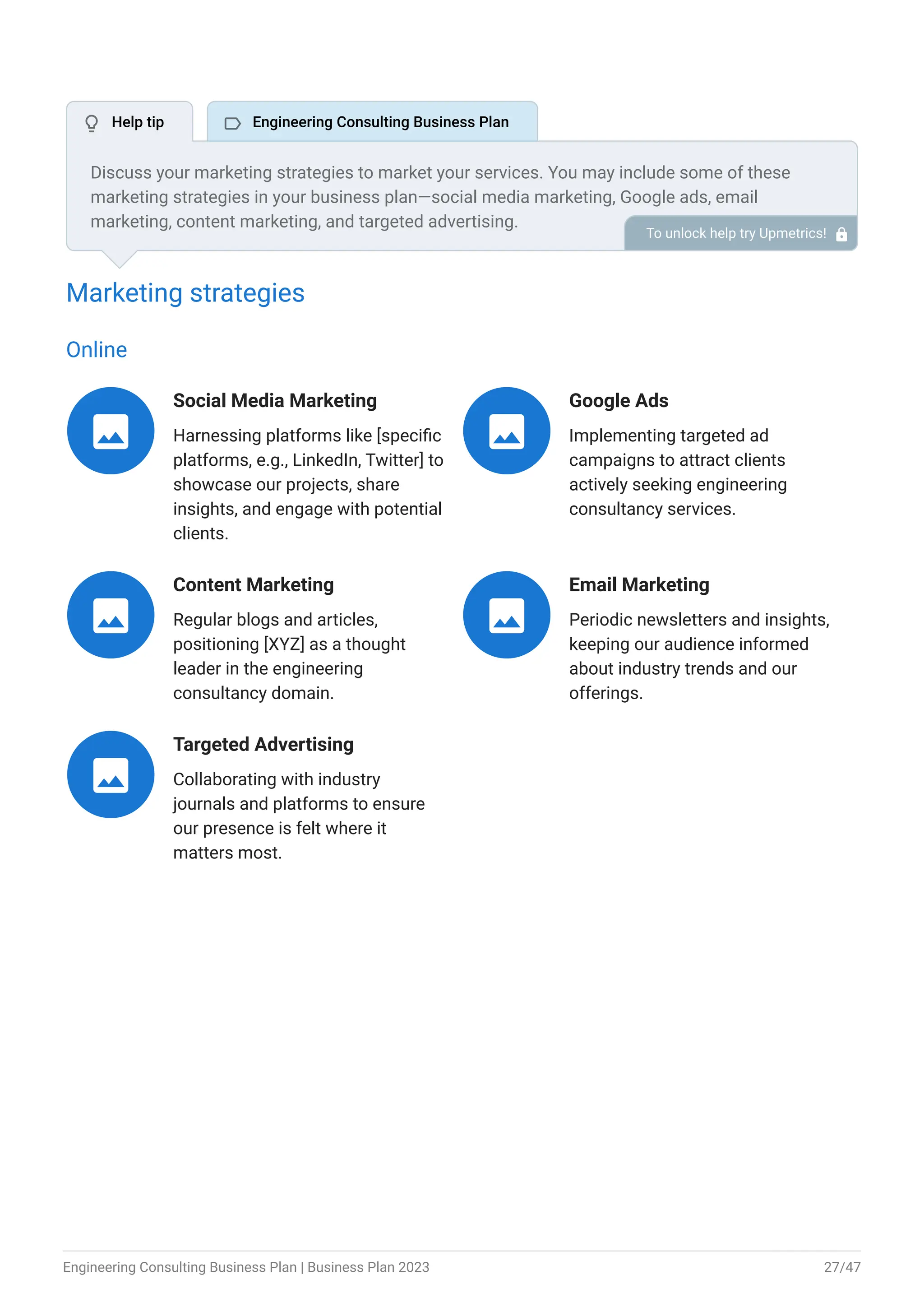 Marketing strategies
Online
Social Media Marketing
Harnessing platforms like [specific
platforms, e.g., LinkedIn, Twitter] to
showcase our projects, share
insights, and engage with potential
clients.

Google Ads
Implementing targeted ad
campaigns to attract clients
actively seeking engineering
consultancy services.

Content Marketing
Regular blogs and articles,
positioning [XYZ] as a thought
leader in the engineering
consultancy domain.

Email Marketing
Periodic newsletters and insights,
keeping our audience informed
about industry trends and our
offerings.

Targeted Advertising
Collaborating with industry
journals and platforms to ensure
our presence is felt where it
matters most.

Discuss your marketing strategies to market your services. You may include some of these
marketing strategies in your business plan—social media marketing, Google ads, email
marketing, content marketing, and targeted advertising.
To unlock help try Upmetrics! 
 Help tip  Engineering Consulting Business Plan
Engineering Consulting Business Plan | Business Plan 2023 27/47
 