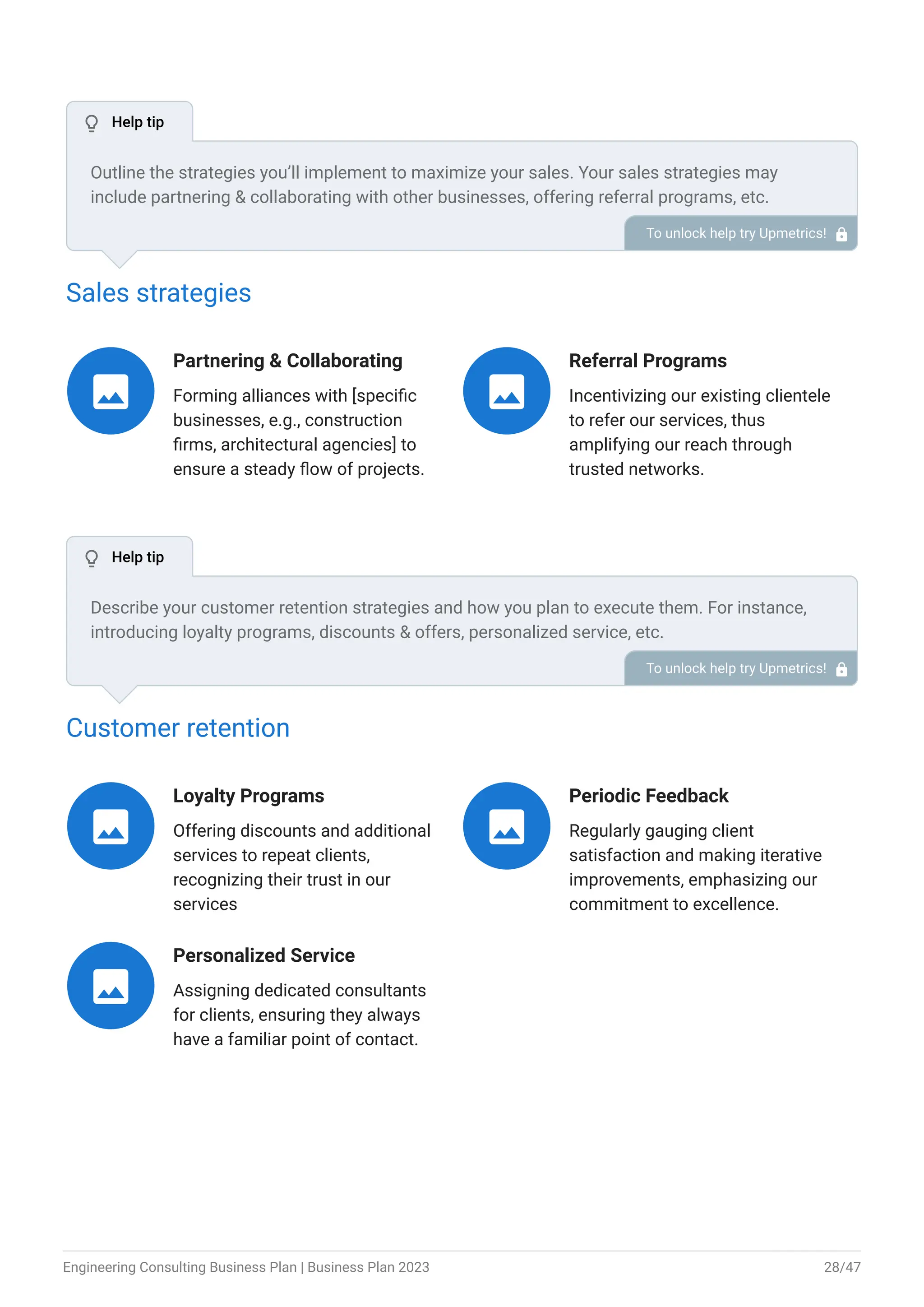 Sales strategies
Partnering & Collaborating
Forming alliances with [specific
businesses, e.g., construction
firms, architectural agencies] to
ensure a steady flow of projects.

Referral Programs
Incentivizing our existing clientele
to refer our services, thus
amplifying our reach through
trusted networks.

Customer retention
Loyalty Programs
Offering discounts and additional
services to repeat clients,
recognizing their trust in our
services

Periodic Feedback
Regularly gauging client
satisfaction and making iterative
improvements, emphasizing our
commitment to excellence.

Personalized Service
Assigning dedicated consultants
for clients, ensuring they always
have a familiar point of contact.

Outline the strategies you’ll implement to maximize your sales. Your sales strategies may
include partnering & collaborating with other businesses, offering referral programs, etc.
To unlock help try Upmetrics! 
Describe your customer retention strategies and how you plan to execute them. For instance,
introducing loyalty programs, discounts & offers, personalized service, etc.
To unlock help try Upmetrics! 
 Help tip
 Help tip
Engineering Consulting Business Plan | Business Plan 2023 28/47
 