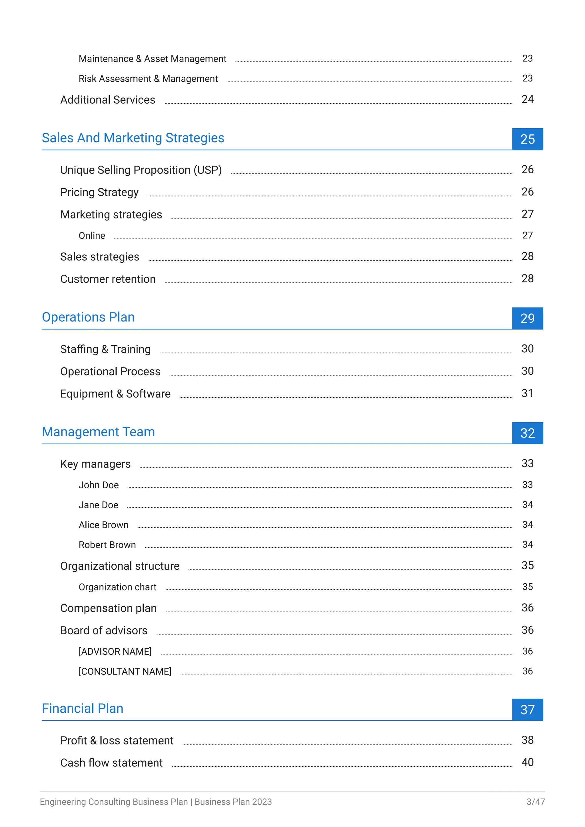 Maintenance & Asset Management 23
Risk Assessment & Management 23
Additional Services 24
Sales And Marketing Strategies 25
Unique Selling Proposition (USP) 26
Pricing Strategy 26
Marketing strategies 27
Online 27
Sales strategies 28
Customer retention 28
Operations Plan 29
Staffing & Training 30
Operational Process 30
Equipment & Software 31
Management Team 32
Key managers 33
John Doe 33
Jane Doe 34
Alice Brown 34
Robert Brown 34
Organizational structure 35
Organization chart 35
Compensation plan 36
Board of advisors 36
[ADVISOR NAME] 36
[CONSULTANT NAME] 36
Financial Plan 37
Profit & loss statement 38
Cash flow statement 40
Engineering Consulting Business Plan | Business Plan 2023 3/47
 