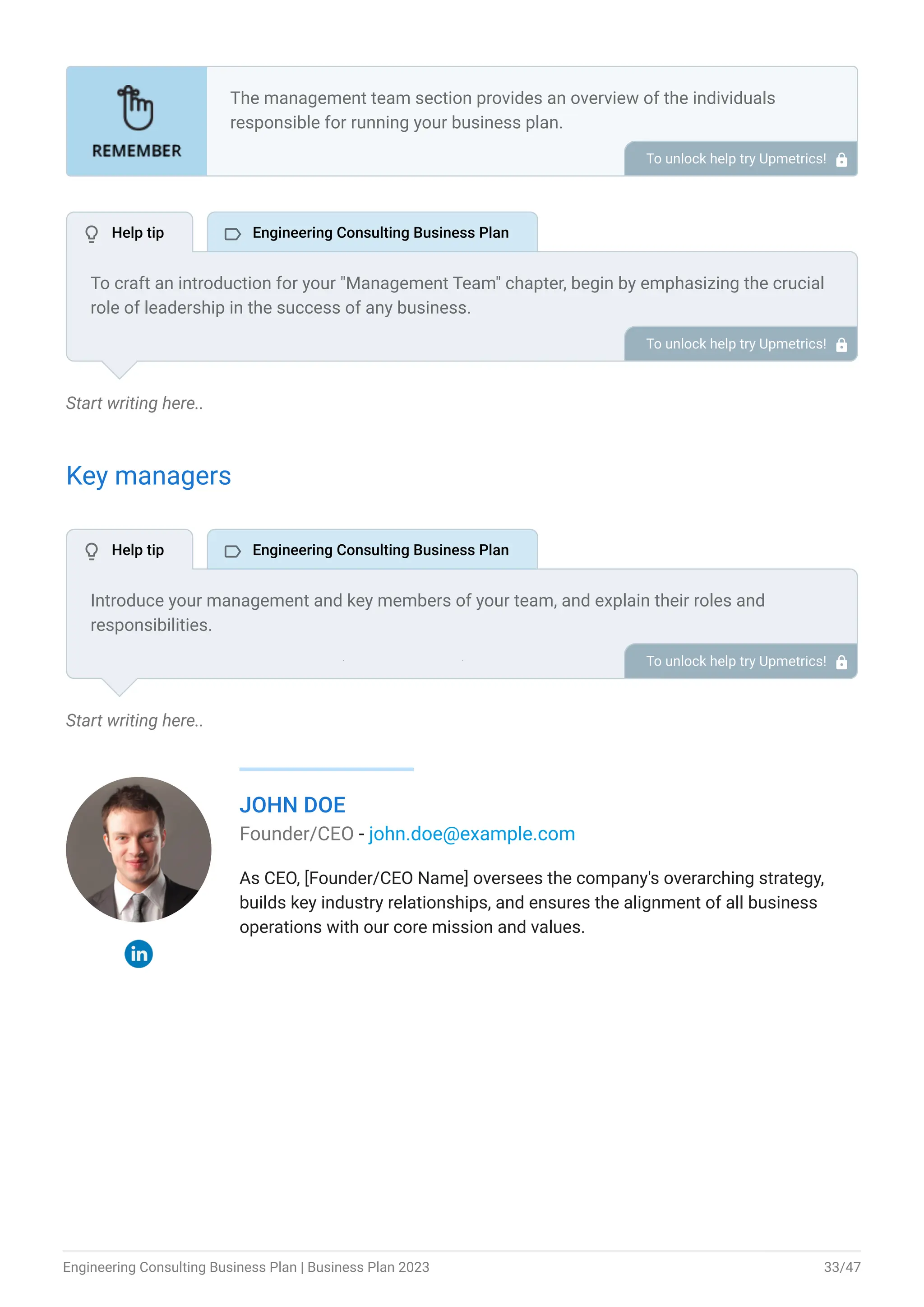 Start writing here..
Key managers
Start writing here..
JOHN DOE
Founder/CEO - john.doe@example.com
As CEO, [Founder/CEO Name] oversees the company's overarching strategy,
builds key industry relationships, and ensures the alignment of all business
operations with our core mission and values.
The management team section provides an overview of the individuals
responsible for running your business plan.
This section should provide a detailed description of the experience and
qualifications of each manager, as well as their responsibilities and roles.
Describe the role and responsibilities of the Founders/CEO.
List the core team.
Describe organizational structure.
Compensation plan.
List Advisors/Consultants.
•
•
•
•
•
To unlock help try Upmetrics! 
To craft an introduction for your "Management Team" chapter, begin by emphasizing the crucial
role of leadership in the success of any business.
Highlight your company's commitment to having a strong and dedicated management team.
Showcase the diversity and expertise of your team members, illustrating how their varied
backgrounds contribute to the overall strength of your organization.
Conclude by emphasizing the team's experience and how it positions your program as a leader
in your industry.
This introduction will set the stage for readers to understand the significance and capabilities
of your management team, creating a positive impression as they delve into the details of each
team member's role and contributions in the subsequent sections.
To unlock help try Upmetrics! 
Introduce your management and key members of your team, and explain their roles and
responsibilities.
It should include, key executives(e.g. COO, CMO.), senior management, and other department
managers (e.g. operations manager, project manager.) involved in the engineering consulting
business operations, including their education, professional background, and any relevant
experience in the industry
To unlock help try Upmetrics! 
 Help tip  Engineering Consulting Business Plan
 Help tip  Engineering Consulting Business Plan
Engineering Consulting Business Plan | Business Plan 2023 33/47
 