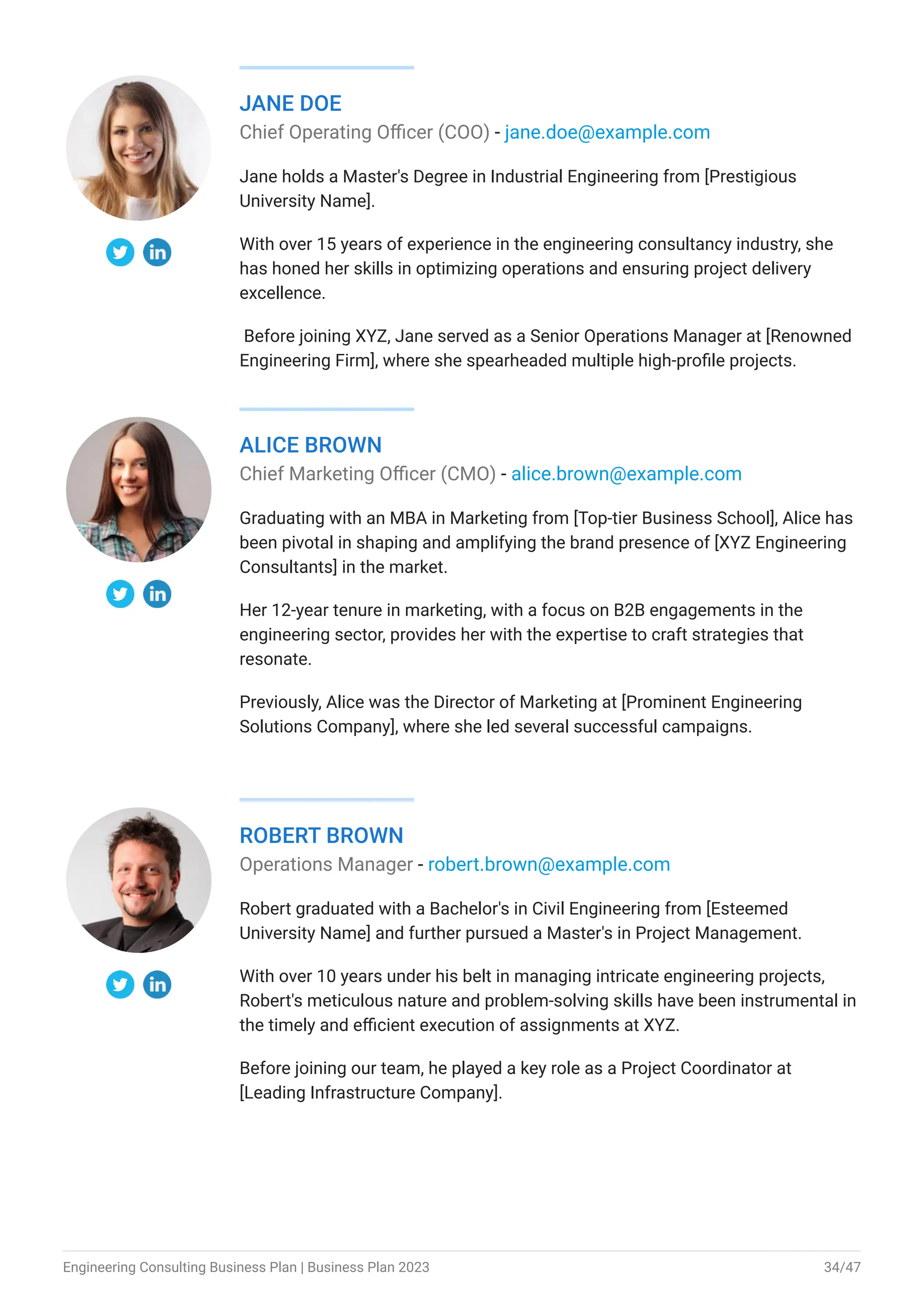 JANE DOE
Chief Operating Officer (COO) - jane.doe@example.com
Jane holds a Master's Degree in Industrial Engineering from [Prestigious
University Name].
With over 15 years of experience in the engineering consultancy industry, she
has honed her skills in optimizing operations and ensuring project delivery
excellence.
Before joining XYZ, Jane served as a Senior Operations Manager at [Renowned
Engineering Firm], where she spearheaded multiple high-profile projects.
ALICE BROWN
Chief Marketing Officer (CMO) - alice.brown@example.com
Graduating with an MBA in Marketing from [Top-tier Business School], Alice has
been pivotal in shaping and amplifying the brand presence of [XYZ Engineering
Consultants] in the market.
Her 12-year tenure in marketing, with a focus on B2B engagements in the
engineering sector, provides her with the expertise to craft strategies that
resonate.
Previously, Alice was the Director of Marketing at [Prominent Engineering
Solutions Company], where she led several successful campaigns.
ROBERT BROWN
Operations Manager - robert.brown@example.com
Robert graduated with a Bachelor's in Civil Engineering from [Esteemed
University Name] and further pursued a Master's in Project Management.
With over 10 years under his belt in managing intricate engineering projects,
Robert's meticulous nature and problem-solving skills have been instrumental in
the timely and efficient execution of assignments at XYZ.
Before joining our team, he played a key role as a Project Coordinator at
[Leading Infrastructure Company].
Engineering Consulting Business Plan | Business Plan 2023 34/47
 