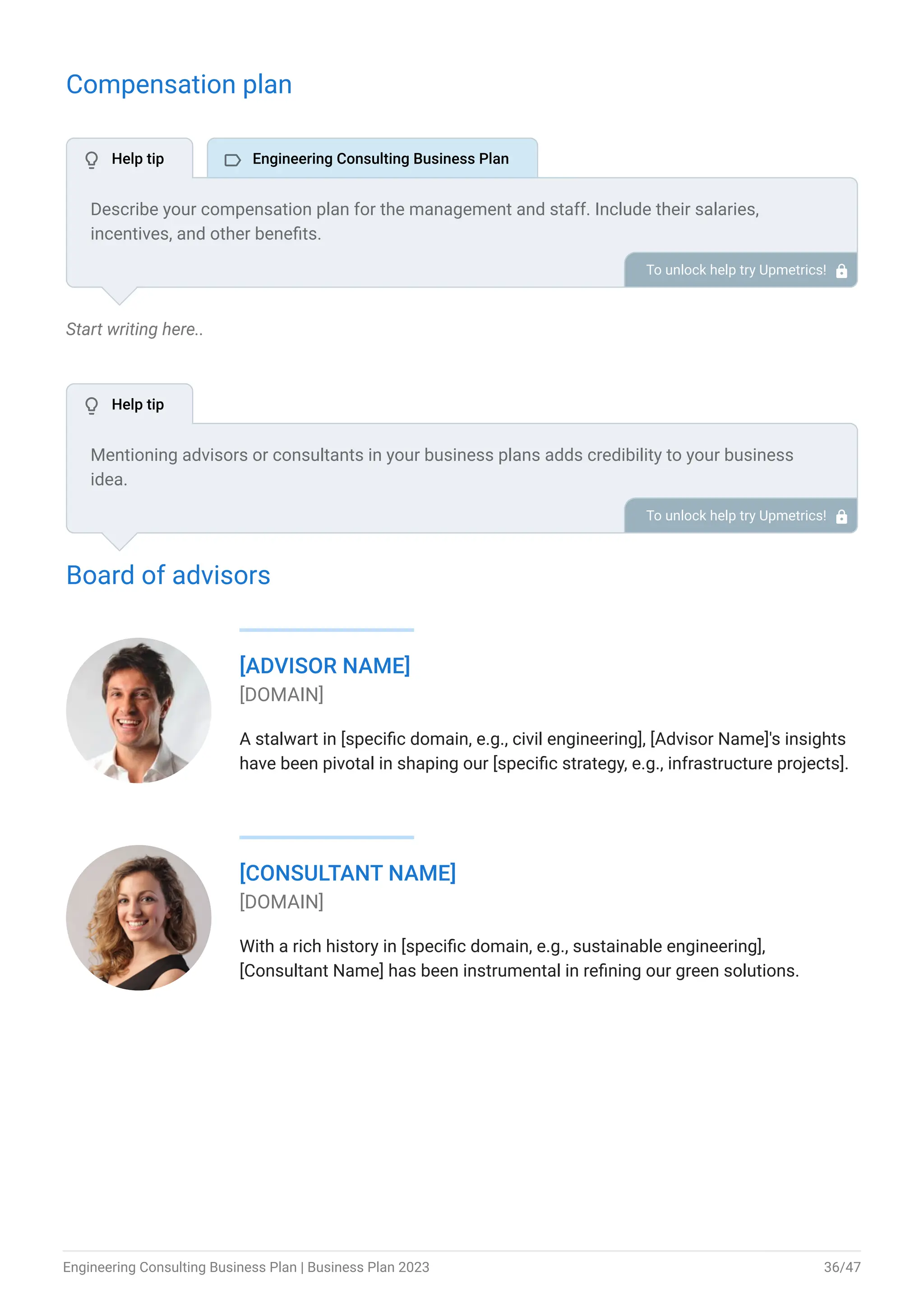 Compensation plan
Start writing here..
Board of advisors
[ADVISOR NAME]
[DOMAIN]
A stalwart in [specific domain, e.g., civil engineering], [Advisor Name]'s insights
have been pivotal in shaping our [specific strategy, e.g., infrastructure projects].
[CONSULTANT NAME]
[DOMAIN]
With a rich history in [specific domain, e.g., sustainable engineering],
[Consultant Name] has been instrumental in refining our green solutions.
Describe your compensation plan for the management and staff. Include their salaries,
incentives, and other benefits.
To unlock help try Upmetrics! 
Mentioning advisors or consultants in your business plans adds credibility to your business
idea.
So, if you have any advisors or consultants, include them with their names and brief information
consisting of roles and years of experience.
To unlock help try Upmetrics! 
 Help tip  Engineering Consulting Business Plan
 Help tip
Engineering Consulting Business Plan | Business Plan 2023 36/47
 