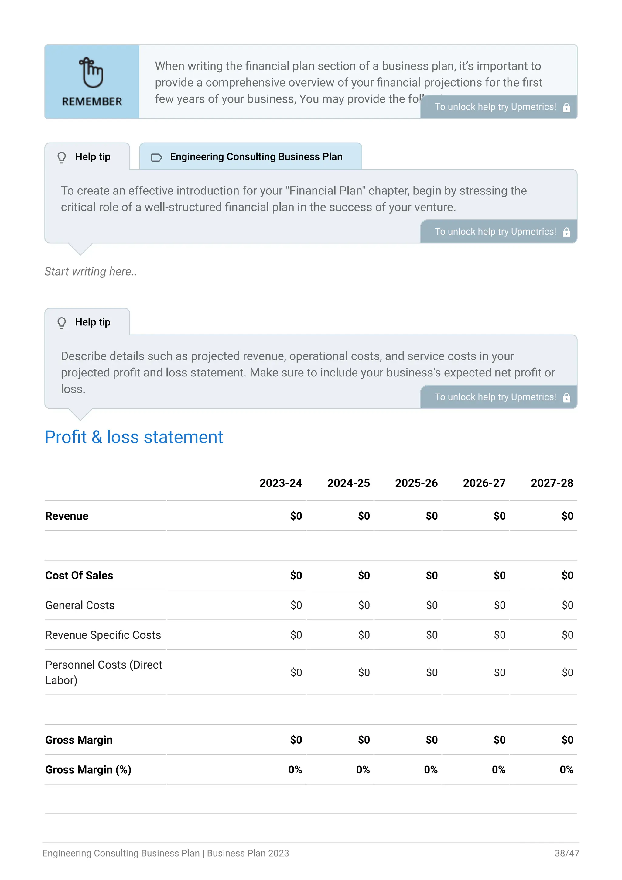 Start writing here..
Profit & loss statement
Revenue $0 $0 $0 $0 $0
Cost Of Sales $0 $0 $0 $0 $0
General Costs $0 $0 $0 $0 $0
Revenue Specific Costs $0 $0 $0 $0 $0
Personnel Costs (Direct
Labor)
$0 $0 $0 $0 $0
Gross Margin $0 $0 $0 $0 $0
Gross Margin (%) 0% 0% 0% 0% 0%
2023-24 2024-25 2025-26 2026-27 2027-28
When writing the financial plan section of a business plan, it’s important to
provide a comprehensive overview of your financial projections for the first
few years of your business, You may provide the following:
Introduction.
Add startup costs (for new businesses).
Profit & loss statement.
Cash Flow Statement.
Balance sheet.
Break-even analysis.
Sales forecast.
Financing needs.
•
•
•
•
•
•
•
•
To unlock help try Upmetrics! 
To create an effective introduction for your "Financial Plan" chapter, begin by stressing the
critical role of a well-structured financial plan in the success of your venture.
Emphasize how this plan serves as the foundation for sustainability and profitability while
keeping your services affordable and accessible.
Mention that the upcoming section will provide detailed insights into your projected financial
statements, outlining revenue streams, expenses, and the strategic path to financial stability.
This introduction will help your readers understand the significance of the financial plan and its
alignment with your mission and goals, setting the stage for a deeper exploration of your
financial strategy.
To unlock help try Upmetrics! 
Describe details such as projected revenue, operational costs, and service costs in your
projected profit and loss statement. Make sure to include your business’s expected net profit or
loss.
To unlock help try Upmetrics! 
 Help tip  Engineering Consulting Business Plan
 Help tip
Engineering Consulting Business Plan | Business Plan 2023 38/47
 