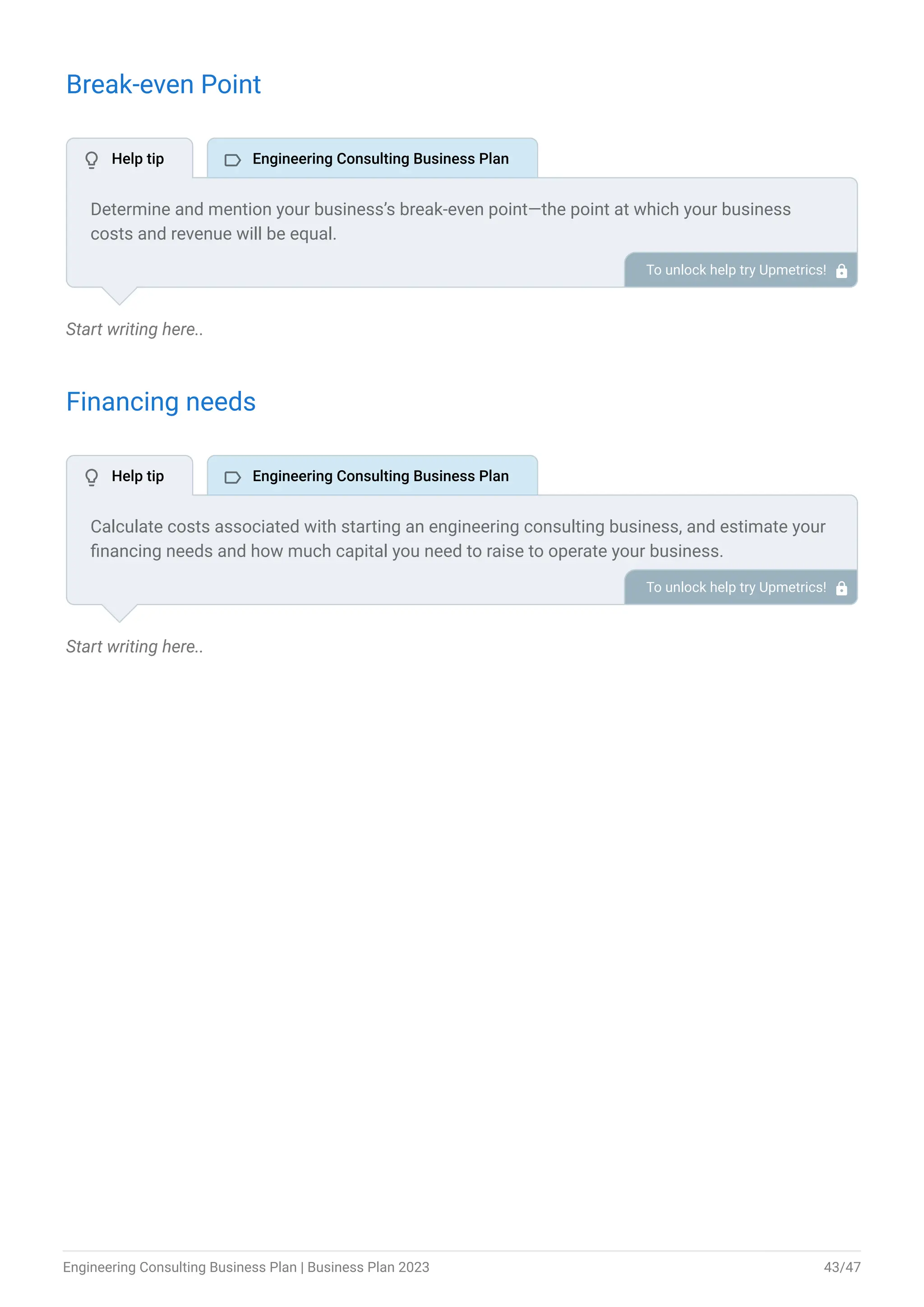 Break-even Point
Start writing here..
Financing needs
Start writing here..
Determine and mention your business’s break-even point—the point at which your business
costs and revenue will be equal.
This exercise will help you understand how much revenue you need to generate to sustain or be
profitable.
To unlock help try Upmetrics! 
Calculate costs associated with starting an engineering consulting business, and estimate your
financing needs and how much capital you need to raise to operate your business.
Be specific about your short-term and long-term financing requirements, such as investment
capital or loans.
To unlock help try Upmetrics! 
 Help tip  Engineering Consulting Business Plan
 Help tip  Engineering Consulting Business Plan
Engineering Consulting Business Plan | Business Plan 2023 43/47
 