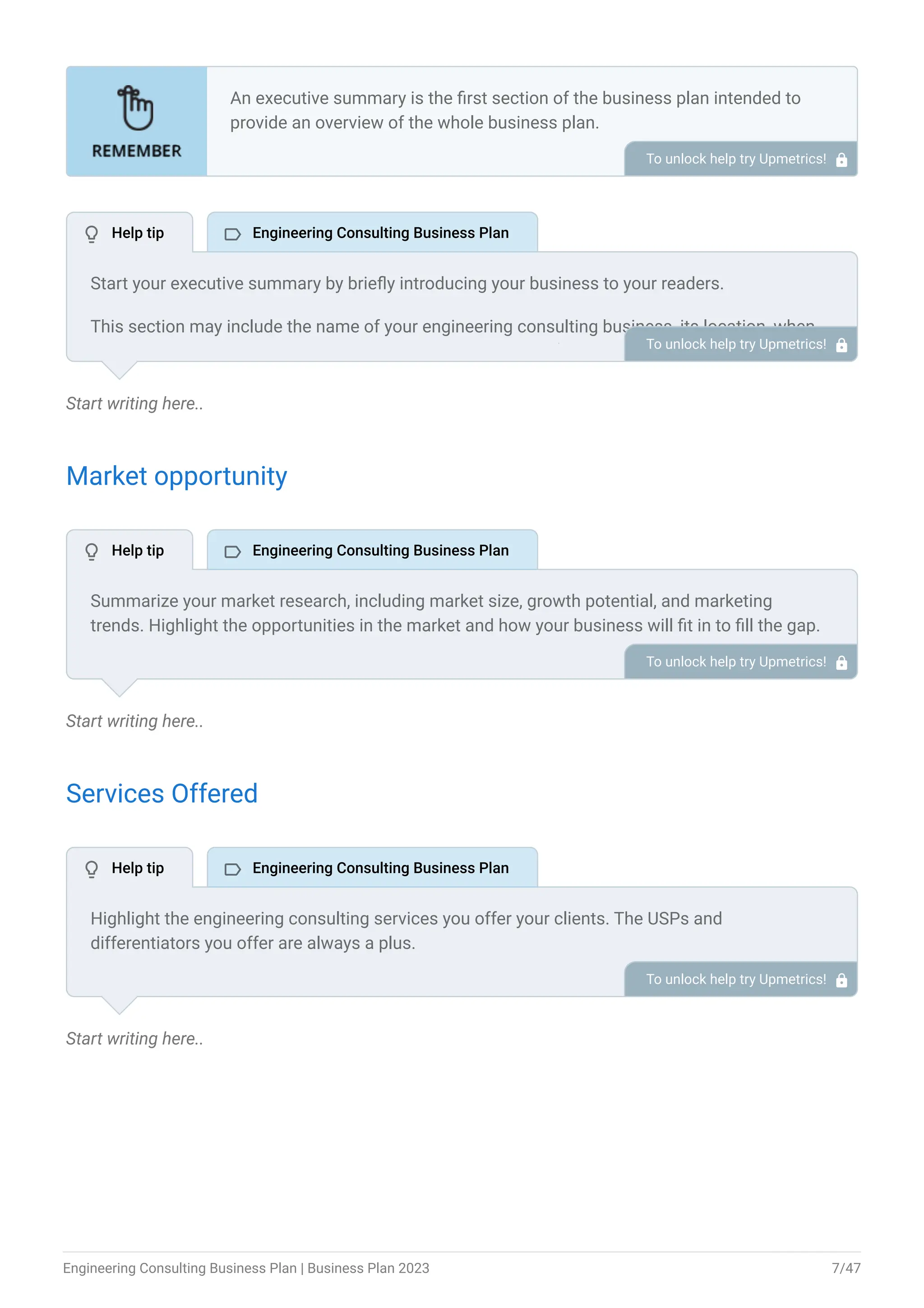 Start writing here..
Market opportunity
Start writing here..
Services Offered
Start writing here..
An executive summary is the first section of the business plan intended to
provide an overview of the whole business plan.
Generally, it is written after the entire business plan is ready. Here are some
components to add to your summary.
Introduction of your business idea.
A brief explanation of market opportunity.
An overview of your products and services.
Brief about your core team.
Financial highlights.
Call to action.
•
•
•
•
•
•
To unlock help try Upmetrics! 
Start your executive summary by briefly introducing your business to your readers.
This section may include the name of your engineering consulting business, its location, when
it was founded, the type of engineering consulting business (E.g., civil engineering consulting,
environmental engineering consulting, mechanical engineering consulting), etc.
To unlock help try Upmetrics! 
Summarize your market research, including market size, growth potential, and marketing
trends. Highlight the opportunities in the market and how your business will fit in to fill the gap.
To unlock help try Upmetrics! 
Highlight the engineering consulting services you offer your clients. The USPs and
differentiators you offer are always a plus.
For instance, you may include engineering design & analysis, project planning & management,
training & education, etc. as some of your services.
To unlock help try Upmetrics! 
 Help tip  Engineering Consulting Business Plan
 Help tip  Engineering Consulting Business Plan
 Help tip  Engineering Consulting Business Plan
Engineering Consulting Business Plan | Business Plan 2023 7/47
 