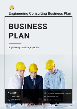 Engineering Consulting Business Plan
BUSINESS
PLAN
Engineering Solutions, Expertise
Prepared By
John Doe

(650) 359-3153

10200 Bolsa Ave, Westminster, CA, 92683

info@example.com

http://www.example.com

 