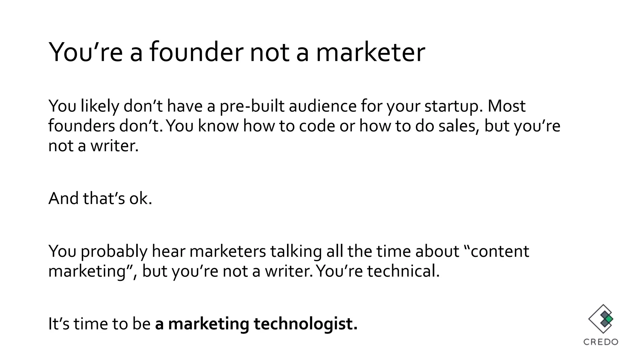 You’re a founder not a marketer
You likely don’t have a pre-built audience for your startup. Most
founders don’t.You know how to code or how to do sales, but you’re
not a writer.
And that’s ok.
You probably hear marketers talking all the time about “content
marketing”, but you’re not a writer.You’re technical.
It’s time to be a marketing technologist.
 
