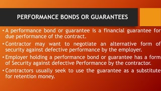PERFORMANCE BONDS OR GUARANTEES
• A performance bond or guarantee is a financial guarantee for
due performance of the contract.
• Contractor may want to negotiate an alternative form of
security against defective performance by the employer.
• Employer holding a performance bond or guarantee has a form
of Security against defective Performance by the contractor.
• Contractors usually seek to use the guarantee as a substitute
for retention money.
 