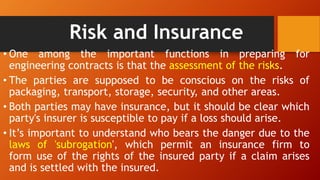 Risk and Insurance
• One among the important functions in preparing for
engineering contracts is that the assessment of the risks.
• The parties are supposed to be conscious on the risks of
packaging, transport, storage, security, and other areas.
• Both parties may have insurance, but it should be clear which
party's insurer is susceptible to pay if a loss should arise.
• It’s important to understand who bears the danger due to the
laws of 'subrogation', which permit an insurance firm to
form use of the rights of the insured party if a claim arises
and is settled with the insured.
 