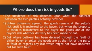 Where does the risk in goods lie?
• The incidence of risk depends upon what the contract
between the two parties actually provides.
1) Unless otherwise agreed, the goods remain at the seller's
risk until is transferred to the buyer, but when the property
in them is transferred to the buyer the goods are at the
buyer's risk whether delivery has been made or not.
2) But where delivery has been delayed through the fault of
either buyer or seller the goods are at the risk of the party
at fault as regards any loss which might not have occurred
but for such fault.
 