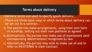 Terms about delivery
• Delivery terms are used to specify goods delivery:
• There are three basic ways in which terms about delivery can
be set out in a contract.
a) The parties can make arrangements, using their own form
of wordings, setting out their own positions as agreed.
b) Alternatively, the parties may make use of expressions (and
corresponding abbreviations) recognized by law.
c) Alternatively, the parties may wish to make use of and to
refer to INCOTERMS in their contract
 