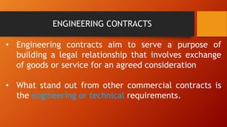 ENGINEERING CONTRACTS
• Engineering contracts aim to serve a purpose of
building a legal relationship that involves exchange
of goods or service for an agreed consideration
• What stand out from other commercial contracts is
the engineering or technical requirements.
 