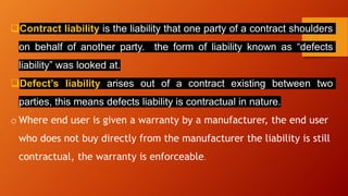 ❑Contract liability is the liability that one party of a contract shoulders
on behalf of another party. the form of liability known as “defects
liability” was looked at.
❑Defect’s liability arises out of a contract existing between two
parties, this means defects liability is contractual in nature.
o Where end user is given a warranty by a manufacturer, the end user
who does not buy directly from the manufacturer the liability is still
contractual, the warranty is enforceable.
 