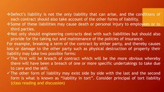 ❖Defect’s liability is not the only liability that can arise, and the conditions of
each contract should also take account of the other forms of liability.
❖Some of these liabilities may cause death or personal injury to employees or to
third parties.
❖Not only should engineering contracts deal with such liabilities but should also
provide for the taking out and maintenance of the policies of insurance.
For example, breaking a term of the contract by either party, and thereby causes
loss or damage to the other party such as physical destruction of property their
liability may take two possible forms:
✓ The first will be breach of contract which will be the more obvious whereby
there will have been a breach of one or more specific undertakings to take due
to care and the skill.
✓ The other form of liability may exist side by side with the last and the second
form is what is known as “liability in tort”. Consider principal of tort liability
(class reading and discussion)
 