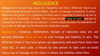 NEGLIGENCE
Negligence is the one that occurs for frequently and often. Wherever there is an
incident causing personal injury or death, loss off, or damage to property, it arises.
Wherever any person is in a position in which care is expected of them so as not to
cause such a commotion, it arises. This is known as the “duty of care” and has no
relationship at all to the law of contract. It exists simply because the possibility of
injury loss or damage can be foreseen by reasonable people.
Negligence, nuisance, defamation, breach of statutory duty etc are
several different forms of tort or civil wrongs and liability in tort. The
different kinds of tots have grown up separately and each have their own
rules but, in each case, a failure by one person to take care to avoid
injury loss or damage to the other is where the liability come from.
 