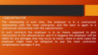 • SUBCONTRACTOR
The relationship is such that, the employer is in a contractual
relationship with the main contractor, and the later is again in a
contractual relationship with the subcontractor.
In such contracts the employer is in no means supposed to give
instructions to the subcontractor, and if it happens the employer will be
liable for any damages that may occur as result, more in some cases the
employer might even be obligated to pay the main contractor
compensatory damages if any.
 